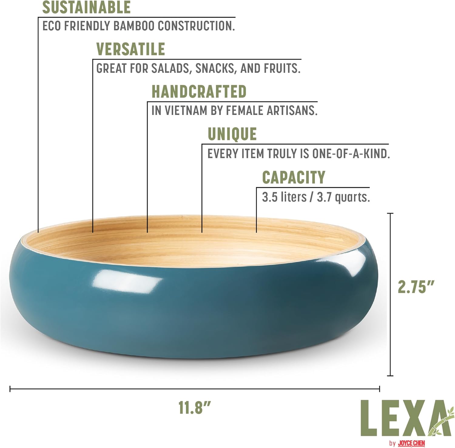 SUSTAINABLE  
ECO FRIENDLY BAMBOO CONSTRUCTION.  

VERSATILE  
GREAT FOR SALADS, SNACKS, AND FRUITS.  

HANDCRAFTED  
IN VIETNAM BY FEMALE ARTISANS.  

UNIQUE  
EVERY ITEM TRULY IS ONE-OF-A-KIND.  

CAPACITY  
3.5 liters / 3.7 quarts.  

11.8"  
2.75"  

LEXA by JOYCE CHEN