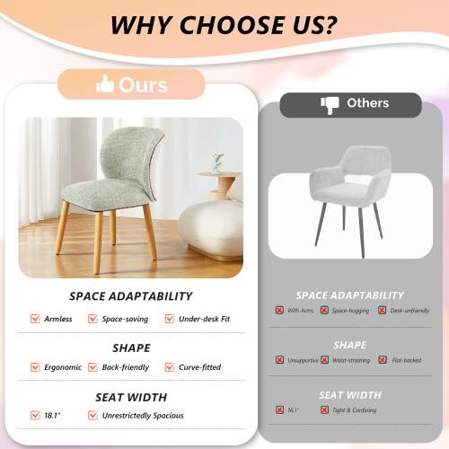 WHY CHOOSE US?

Ours
SPACE ADAPTABILITY
- Armless
- Space-saving
- Under-desk Fit

SHAPE
- Ergonomic
- Back-friendly
- Curve-fitted

SEAT WIDTH
- 18.1"
- Unrestrictedly Spacious

Others
SPACE ADAPTABILITY
- With Arms
- Space-hogging
- Desk-unfriendly

SHAPE
- Unsupportive
- Worst-straining
- Flat-backed

SEAT WIDTH
- 16.1"
- Tight & Confined