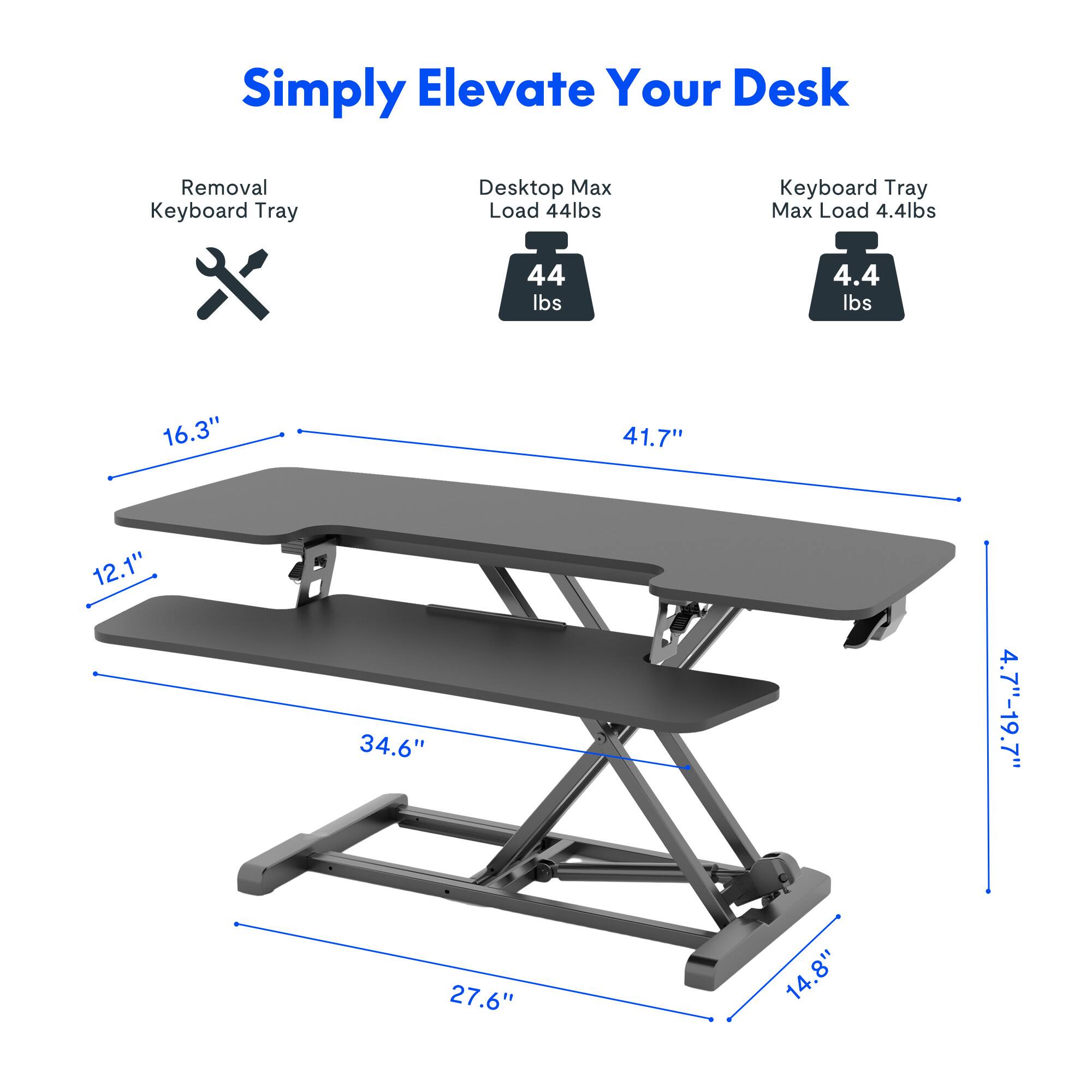 Simply Elevate Your Desk

- Removal Keyboard Tray
- Desk Top Max Load 44 lbs
- Keyboard Tray Max Load 4.4 lbs

Dimensions:
- 16.3" (width)
- 41.7" (length)
- 12.1" (depth)
- 34.6" (height)
- 27.6" (width)
- 14.8" (height)
- 4.7"-19.7" (adjustable height)