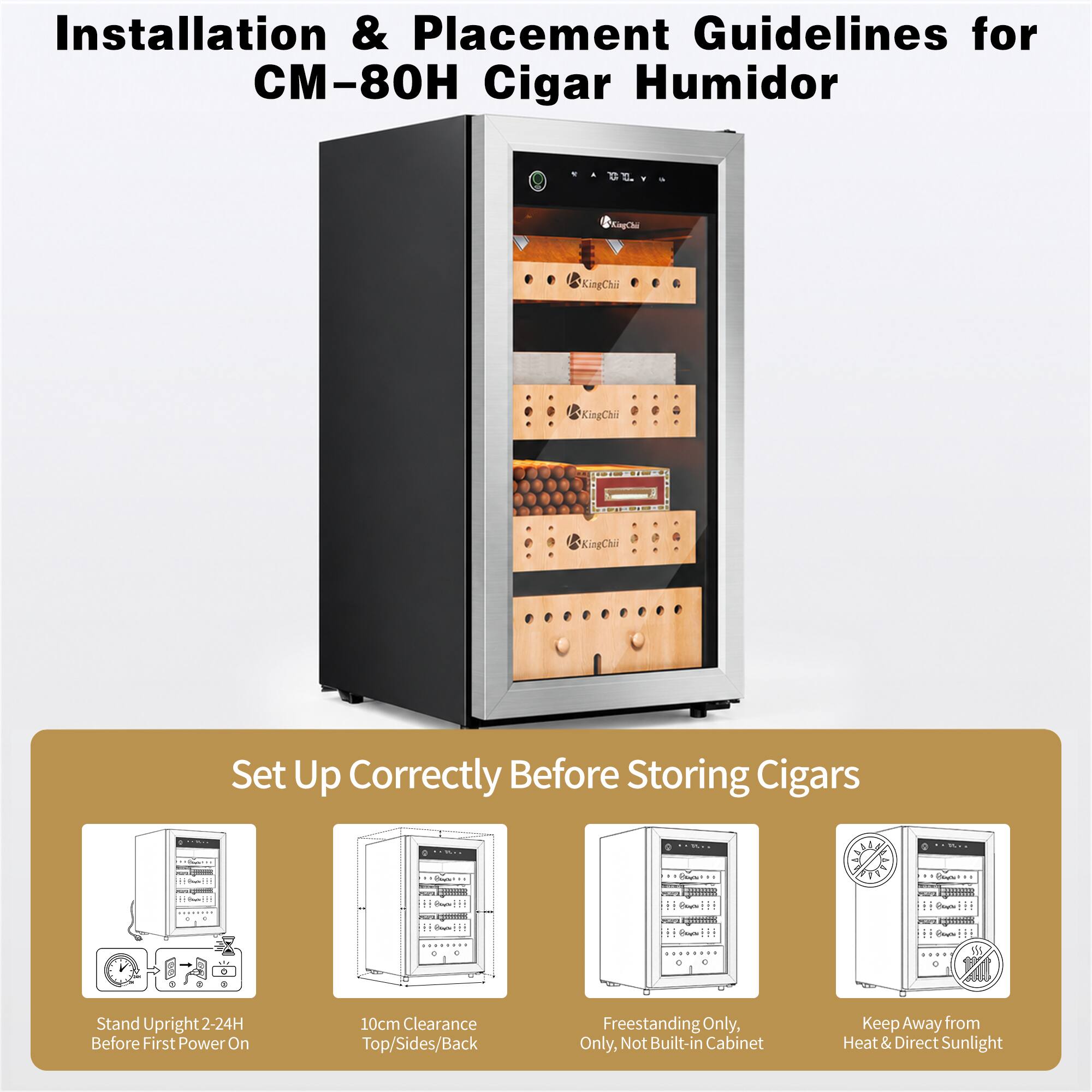Installation & Placement Guidelines for CM-80H Cigar Humidor

Set Up Correctly Before Storing Cigars

- Stand Upright 2-24H Before First Power On
- 10cm Clearance Top/Sides/Back
- Freestanding Only, Not Built-in Cabinet
- Keep Away from Heat & Direct Sunlight