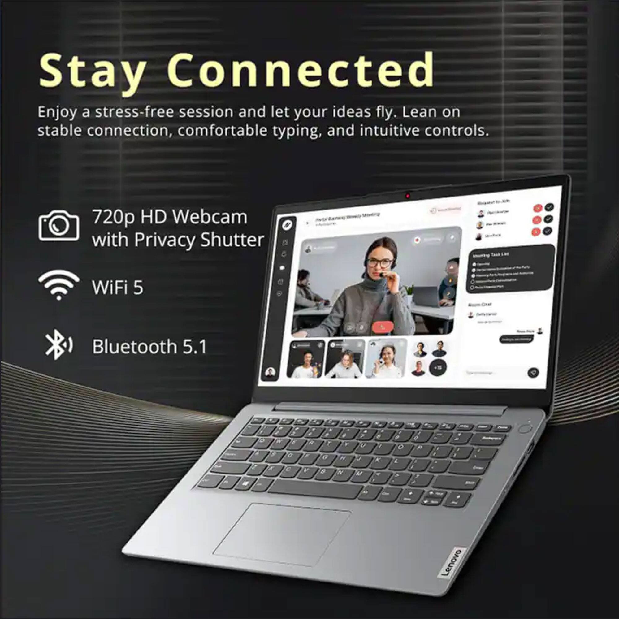 Stay Connected

Enjoy a stress-free session and let your ideas fly. Lean on stable connection, comfortable typing, and intuitive controls.

- 720p HD Webcam with Privacy Shutter
- WiFi 5
- Bluetooth 5.1