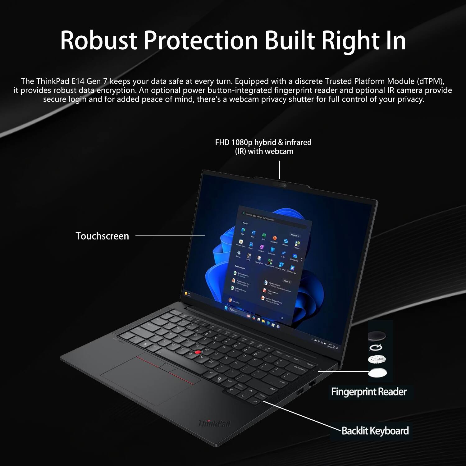 Robust Protection Built Right In

The ThinkPad E14 Gen 7 keeps your data safe at every turn. Equipped with a discrete Trusted Platform Module (dTPM), it provides robust data encryption. An optional power button-integrated fingerprint reader and optional IR camera provide secure login and for added peace of mind, there's a webcam privacy shutter for full control of your privacy.

FHD 1080p hybrid & infrared (IR) with webcam
Touchscreen
Fingerprint Reader
Backlit Keyboard