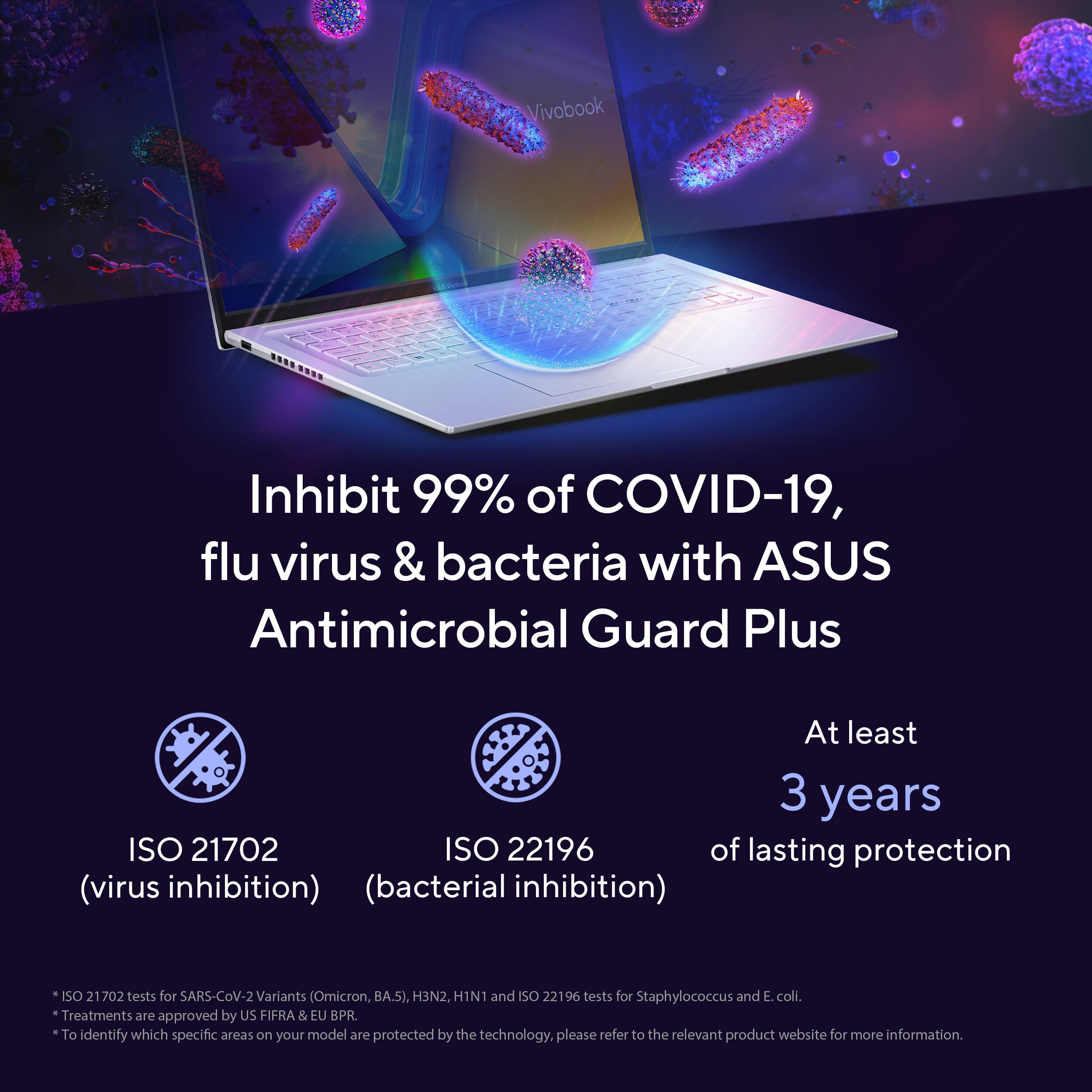 Vivobook Inhibit 99% of COVID-19, flu virus & bacteria with ASUS Antimicrobial Guard Plus At least 3 years ISO 21702 ISO 22196 of lasting protection (virus inhibition) (bacterial inhibition) ISO 21 702 tests for SARS-CoV-2 Variants (Omicron, BA.5), H3N2, H1N1 and ISO 22196 tests for Staphylococcus and E. coli. Treatments are approved by US FIFRA & EU B.PR. To identify which specific areas on your model are protected by the technology, please refer to the relevant product website for more information.