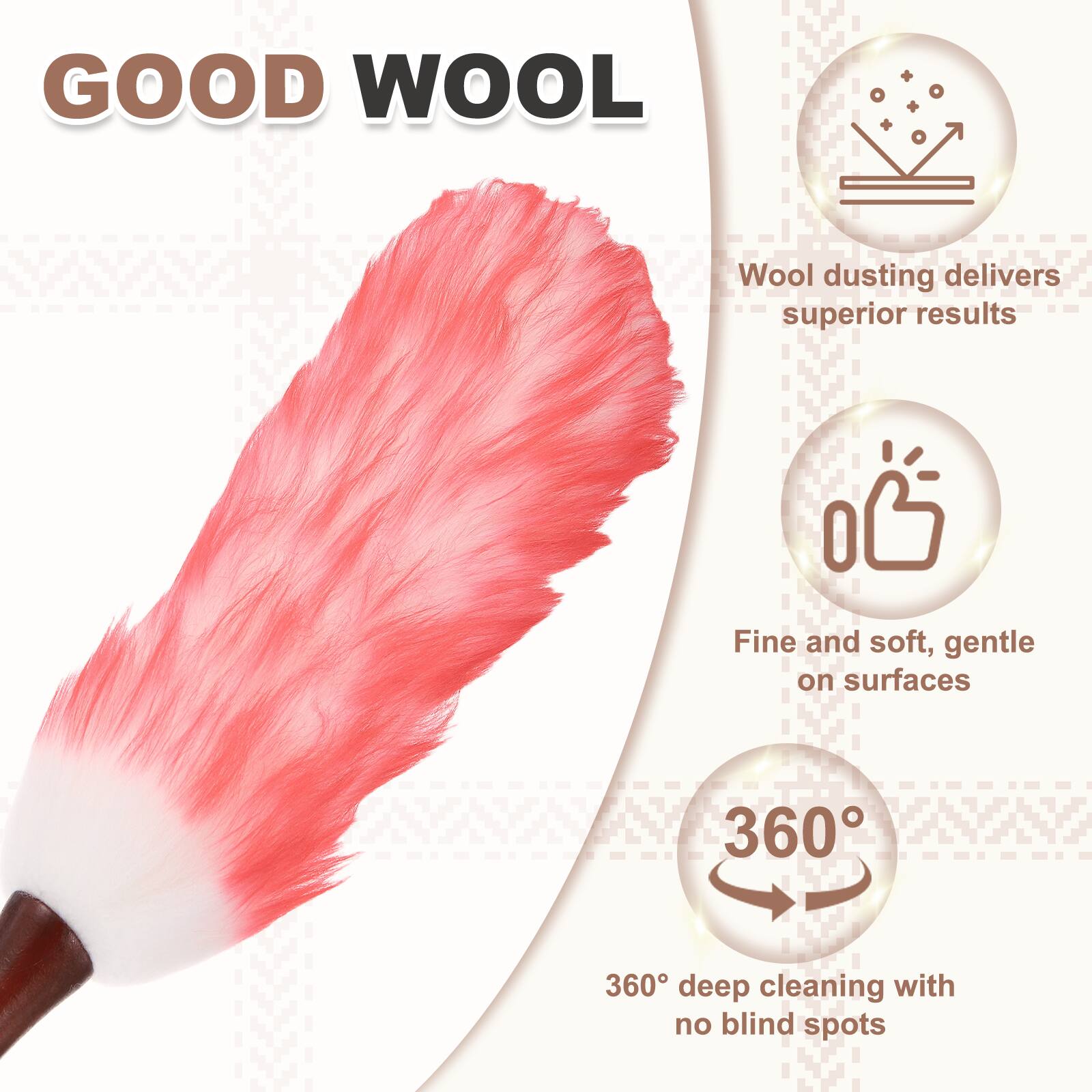 GOOD WOOL  
Wool dusting delivers superior results  
Fine and soft, gentle on surfaces  
360° deep cleaning with no blind spots