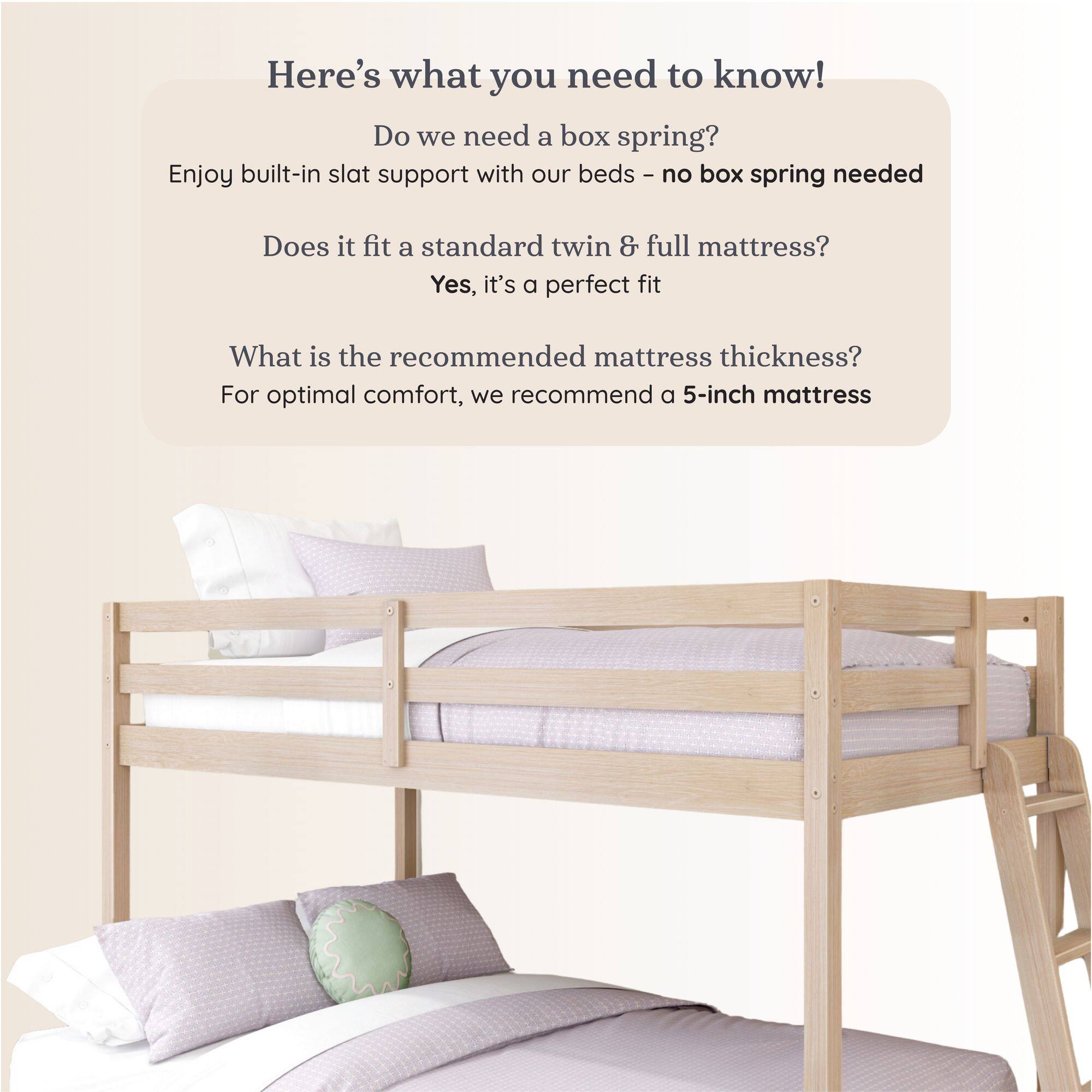 Here's what you need to know!

Do we need a box spring?
Enjoy built-in slat support with our beds - no box spring needed

Does it fit a standard twin & full mattress?
Yes, it's a perfect fit

What is the recommended mattress thickness?
For optimal comfort, we recommend a 5-inch mattress