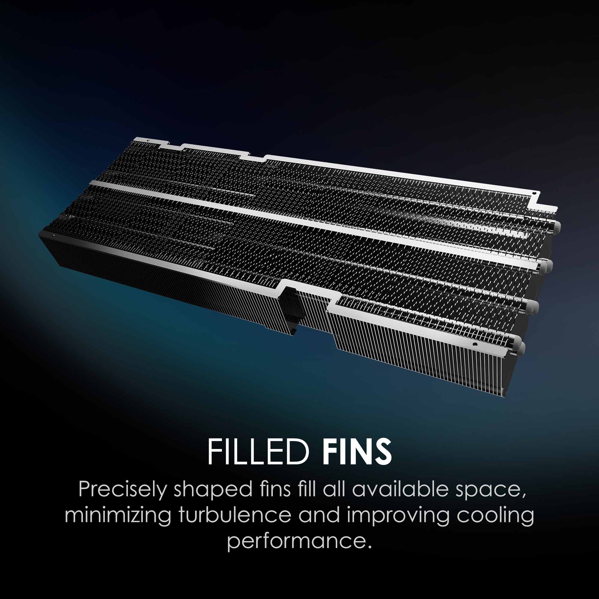 FILLED FINS
Precisely shaped fins fill all available space, minimizing turbulence and improving cooling performance.