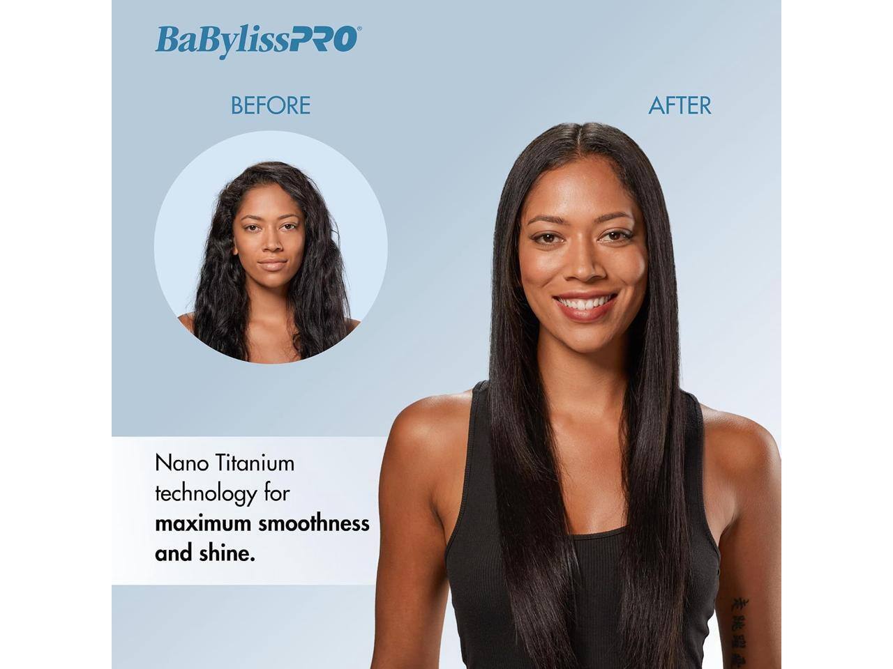 BaBylissPRO

BEFORE

AFTER

Nano Titanium technology for maximum smoothness and shine.