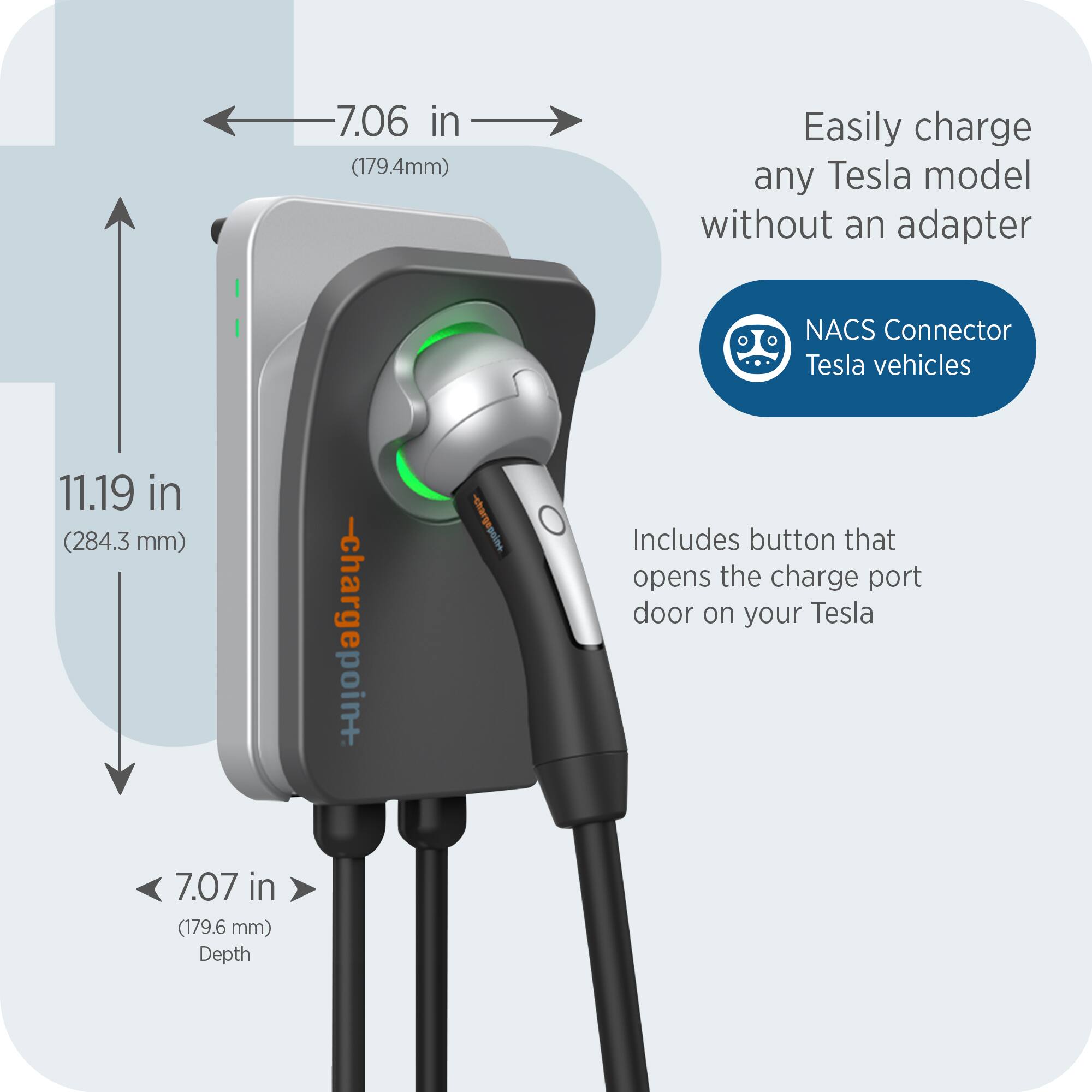 7.06 in (179.4mm)  
Easily charge any Tesla model without an adapter  
NACS Connector Tesla vehicles  
11.19 in (284.3 mm)  
7.07 in (179.6 mm) Depth  
Includes button that opens the charge port door on your Tesla
