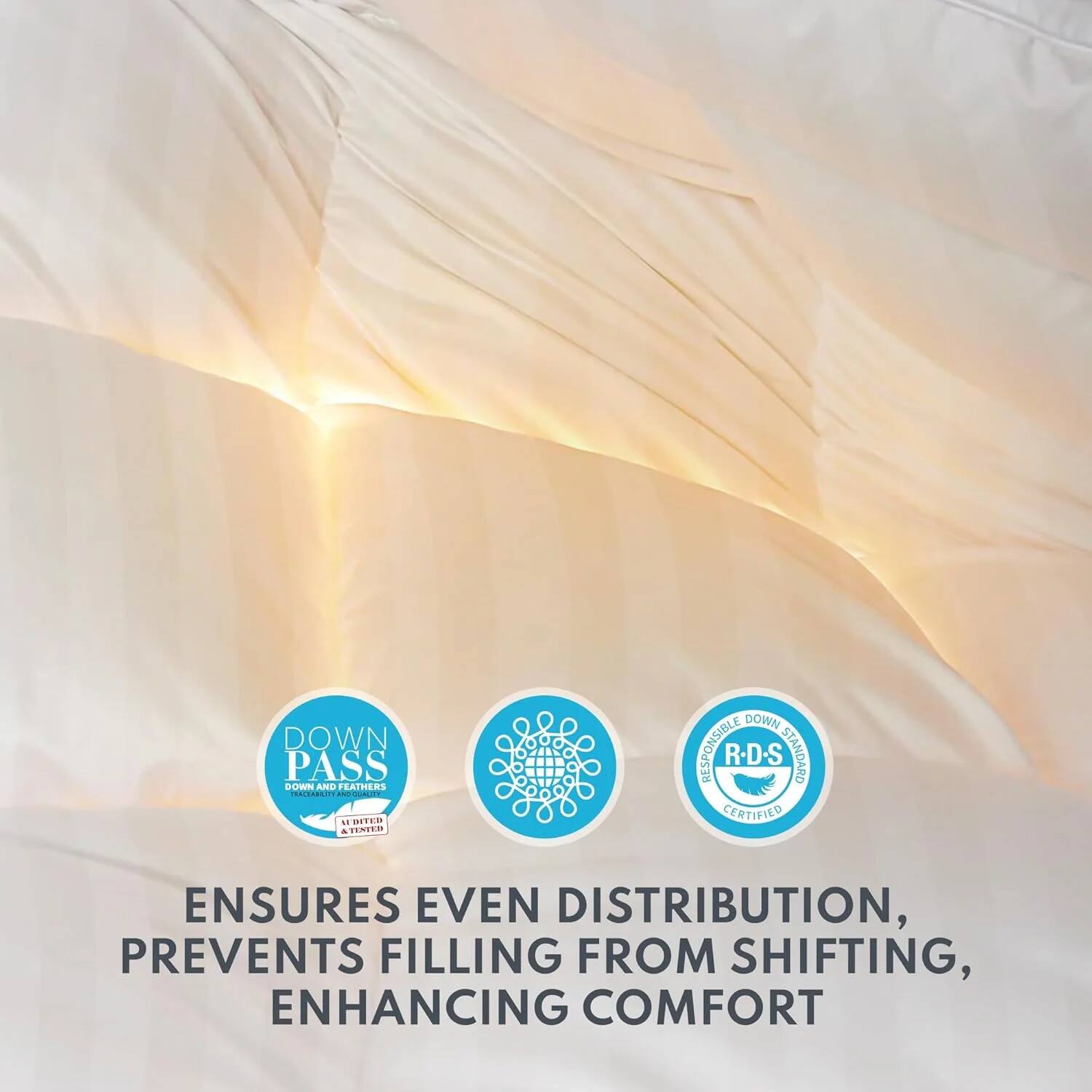 DOWN PASS  
DOWN AND FEATHERS  
RESPONSIBLE DOWN STANDARD  
CERTIFIED  

ENSURES EVEN DISTRIBUTION,  
PREVENTS FILLING FROM SHIFTING,  
ENHANCING COMFORT