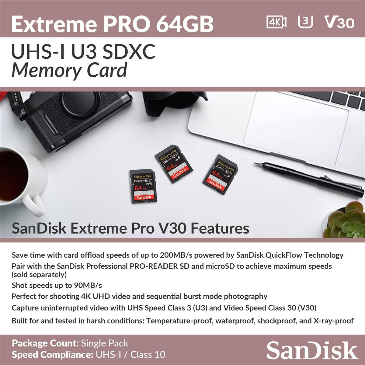 Extreme PRO 64GB UHS-I U3 SDXC Memory Card 4K 3 V30

SanDisk Extreme Pro V30 Features

Save time with card offload speeds of up to 200MB/s powered by SanDisk QuickFlow Technology
Pair with the SanDisk Professional PRO-READER SD and microSD to achieve maximum speeds (sold separately)
Shot speeds up to 90MB/s
Perfect for shooting 4K UHD video and sequential burst mode photography
Capture uninterrupted video with UHS Speed Class 3 (U3) and Video Speed Class 30 (V30)
Built for and tested in harsh conditions: Temperature-proof, waterproof, shockproof, and X-ray-proof

Package Count: Single Pack
Speed Compliance: UHS-I / Class 10