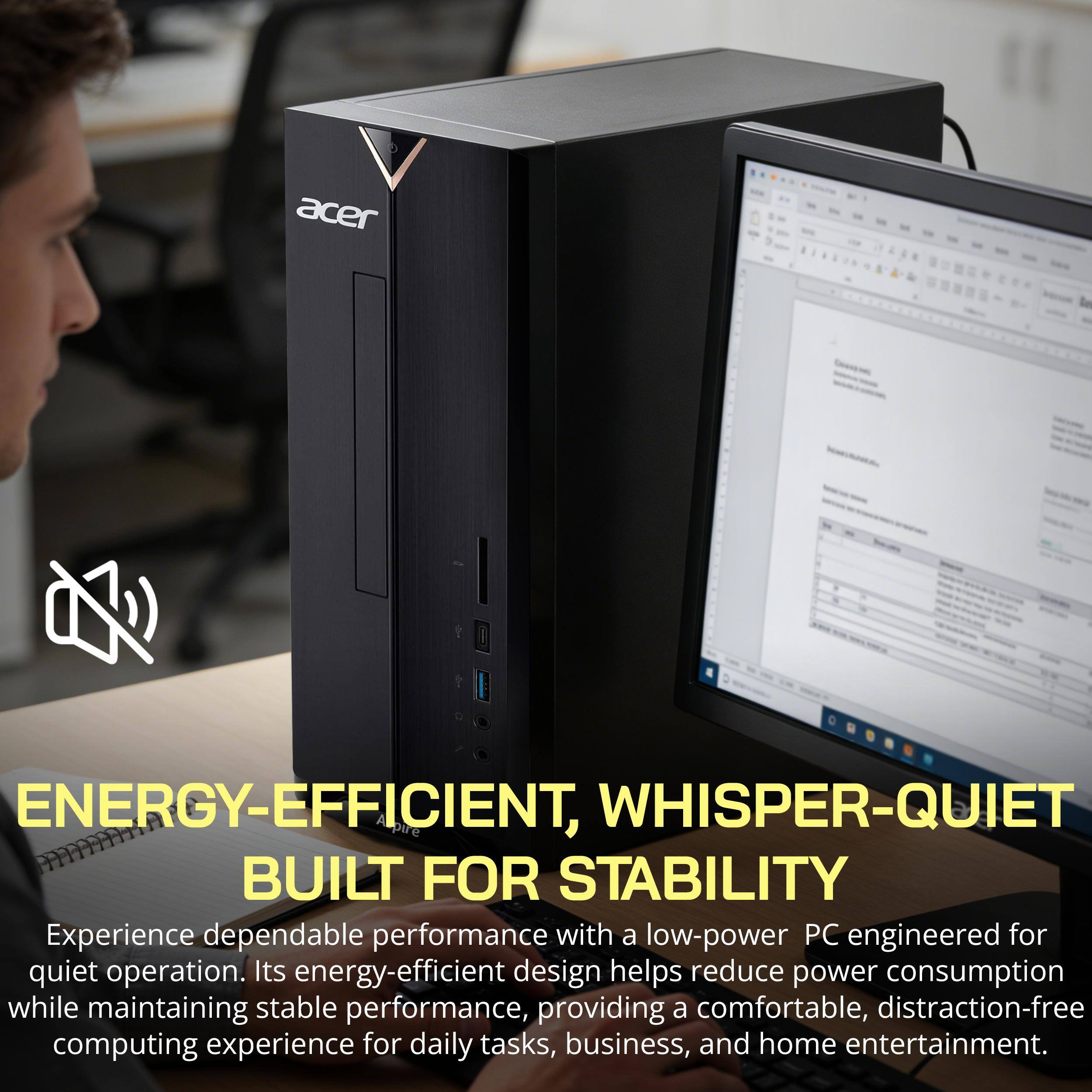 ENERGY-EFFICIENT, WHISPER-QUIET BUILT FOR STABILITY

Experience dependable performance with a low-power PC engineered for quiet operation. Its energy-efficient design helps reduce power consumption while maintaining stable performance, providing a comfortable, distraction-free computing experience for daily tasks, business, and home entertainment.