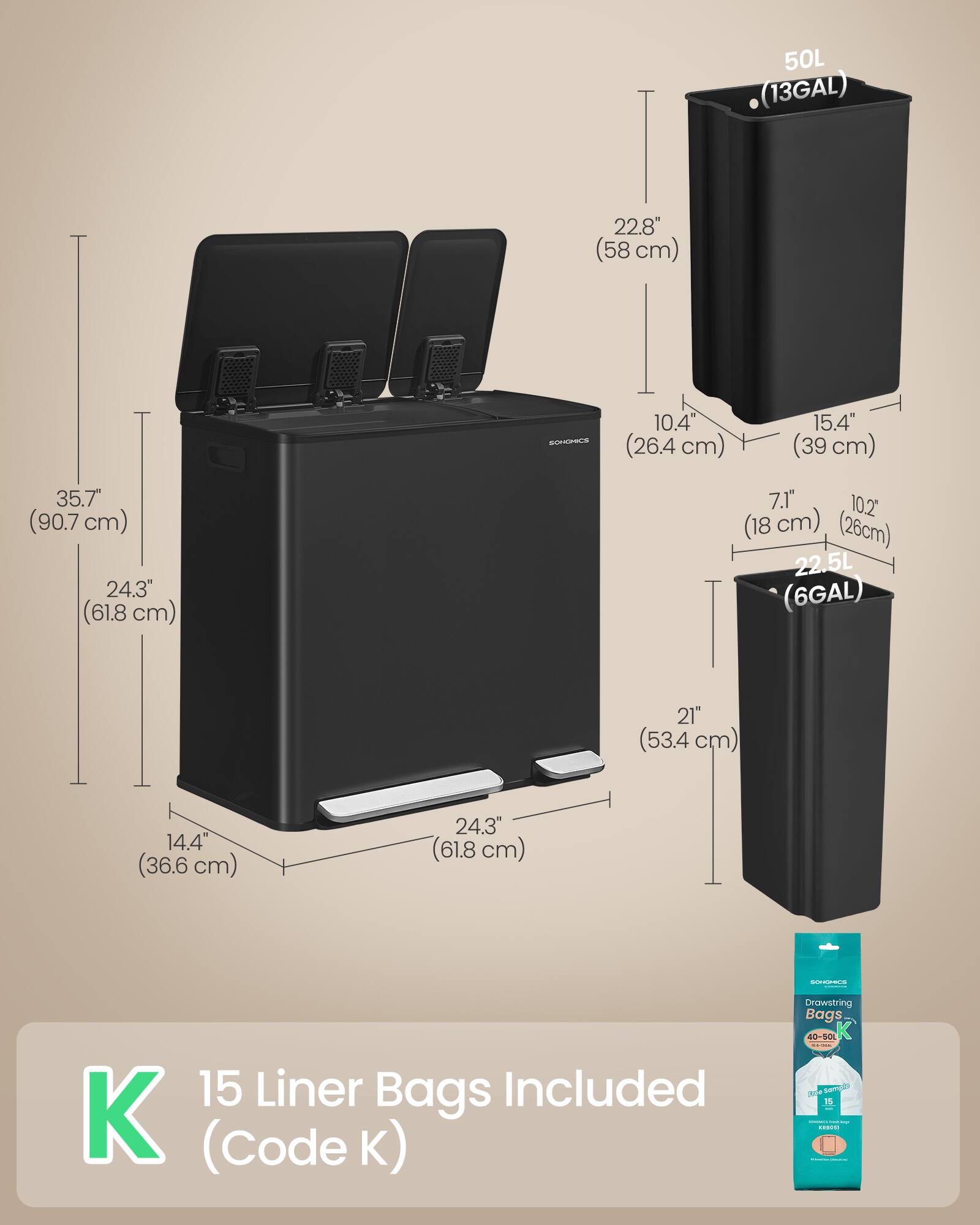 I 22.8" (58 cm) 50L (13GAL) SOHOHCS 10.4" (26.4 cm) 15.4" (39 cm) 35.7" (90.7 cm) 24.3" (61.8 cm) 7.1" (18 cm) 10.2" (26 cm) 22.5L (6GAL) 21" (53.4 cm) 14.4" (36.6 cm) 24.3" (61.8 cm) ..- 15 Liner Bags Included K (Code K) Drawstring Bags 40-S01 K 3 Se 1S ..dN