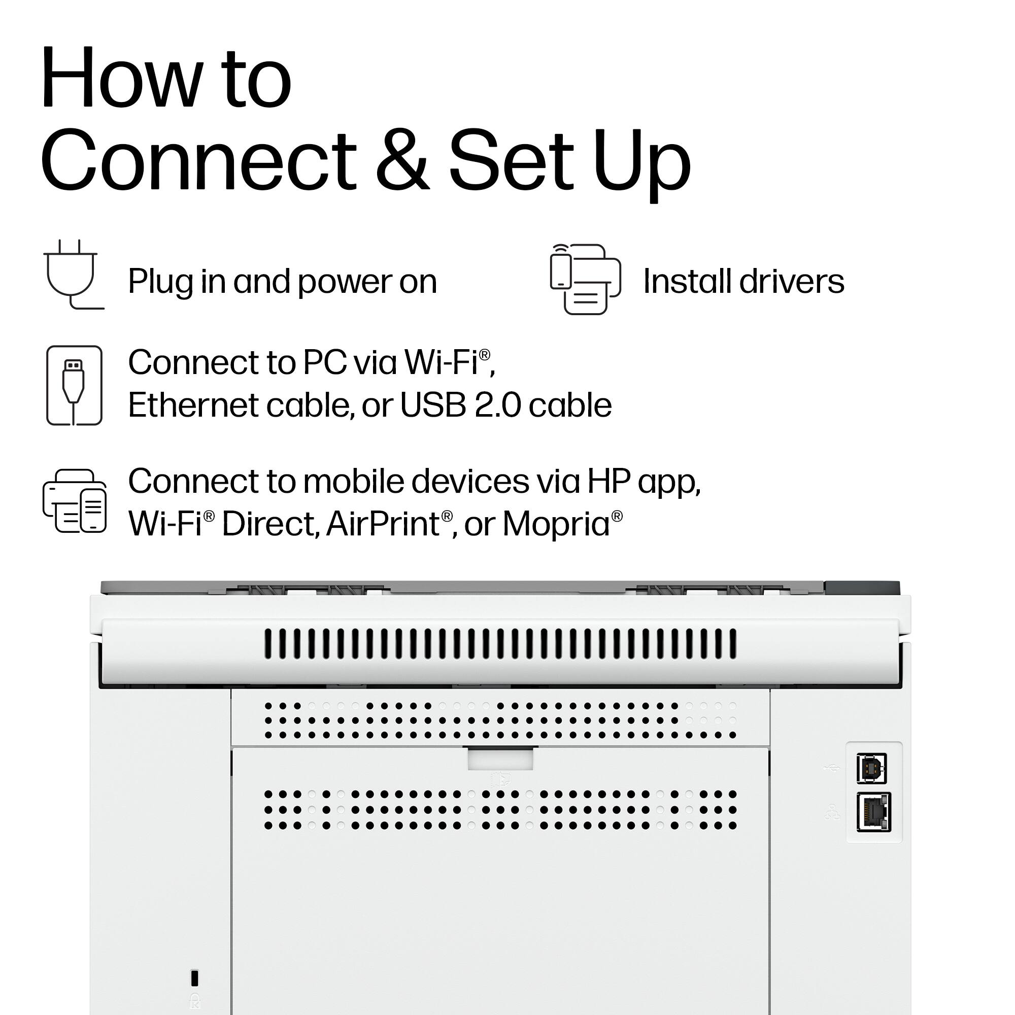 How to Connect & Set Up

- Plug in and power on
- Install drivers
- Connect to PC via Wi-Fi®, Ethernet cable, or USB 2.0 cable
- Connect to mobile devices via HP app, Wi-Fi® Direct, AirPrint®, or Mopria®