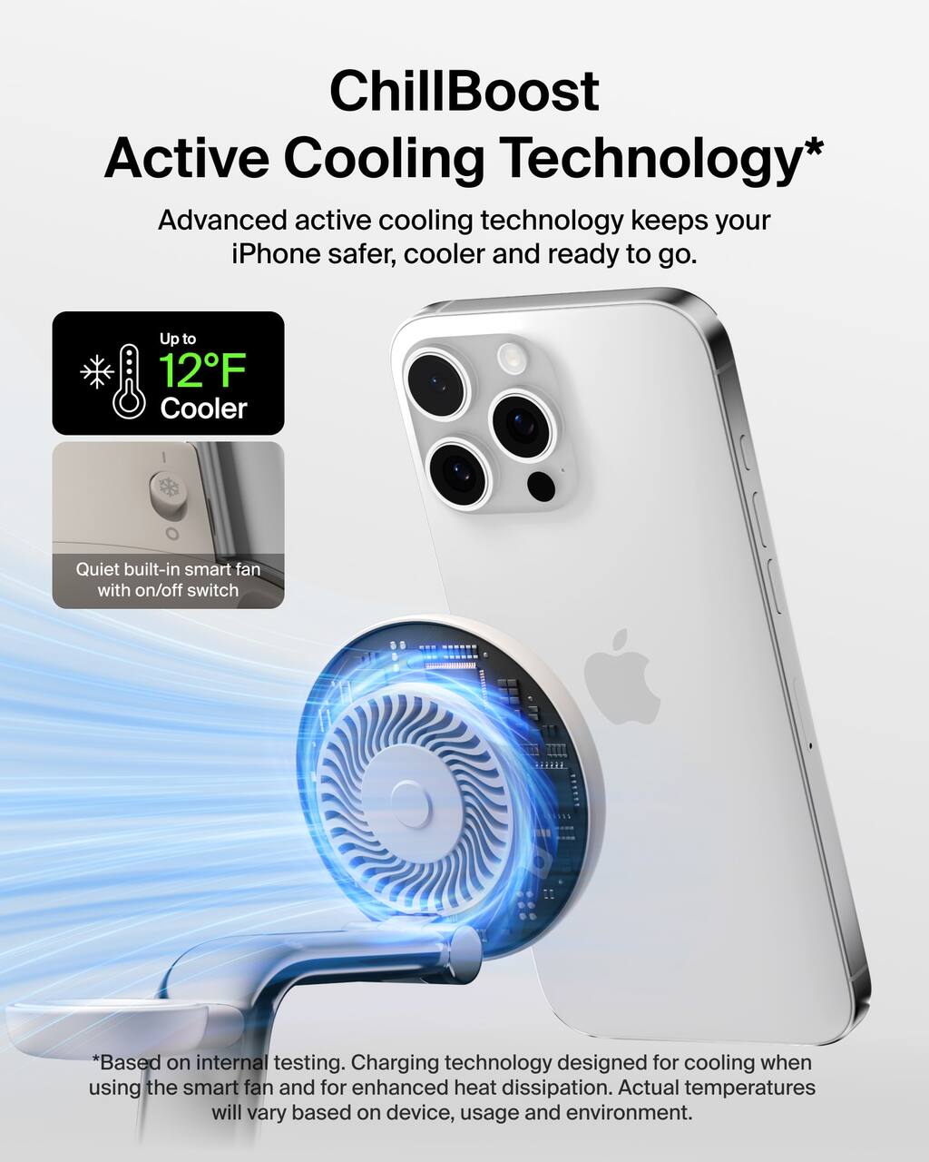 ChillBoost Active Cooling Technology*  
Advanced active cooling technology keeps your iPhone safer, cooler and ready to go.  
Up to 12°F Cooler  
Quiet built-in smart fan with on/off switch  
*Based on internal testing. Charging technology designed for cooling when using the smart fan and for enhanced heat dissipation. Actual temperatures will vary based on device, usage and environment.