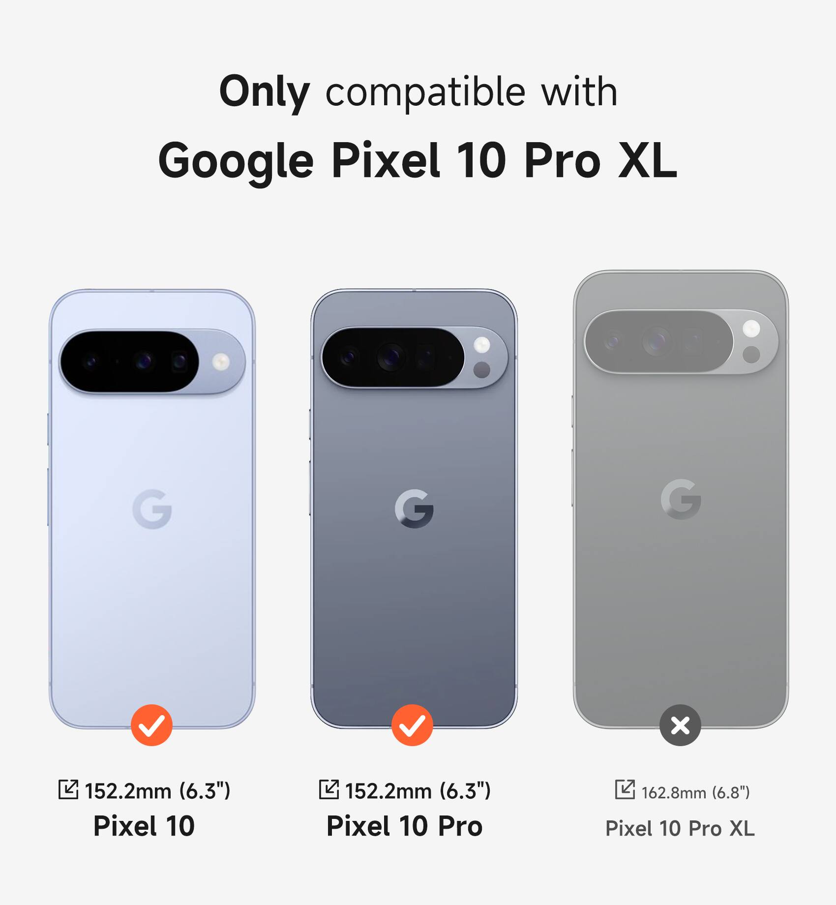 Only compatible with Google Pixel 10 Pro XL

Pixel 10: 152.2mm (6.3")
Pixel 10 Pro: 152.2mm (6.3")
Pixel 10 Pro XL: 162.8mm (6.8")