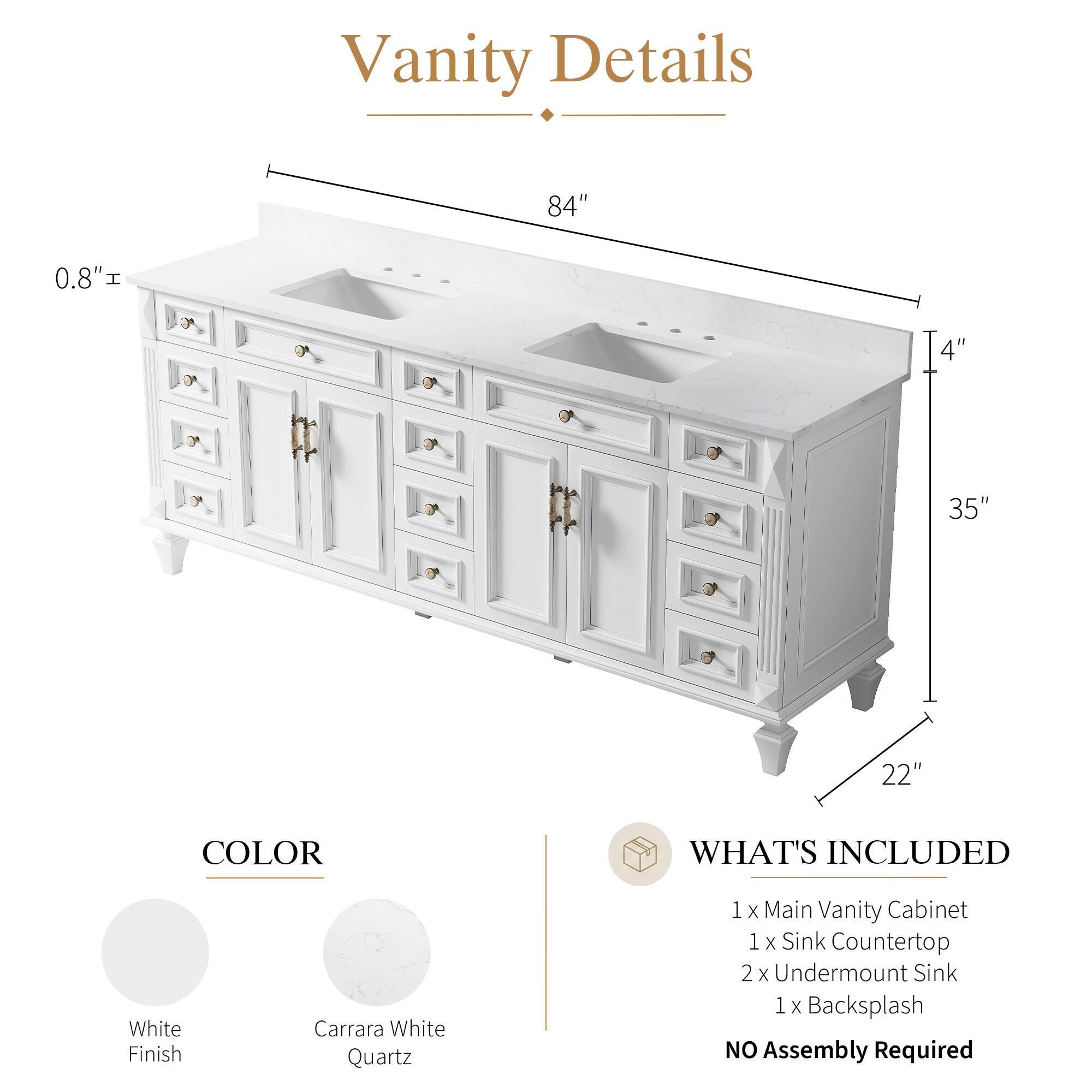Vanity Details

- 84" 
- 0.8" 
- 4" 
- 35" 
- 22" 

COLOR
- White Finish
- Carrara White Quartz

WHAT'S INCLUDED
- 1 x Main Vanity Cabinet
- 1 x Sink Countertop
- 2 x Undermount Sink
- 1 x Backsplash

NO Assembly Required