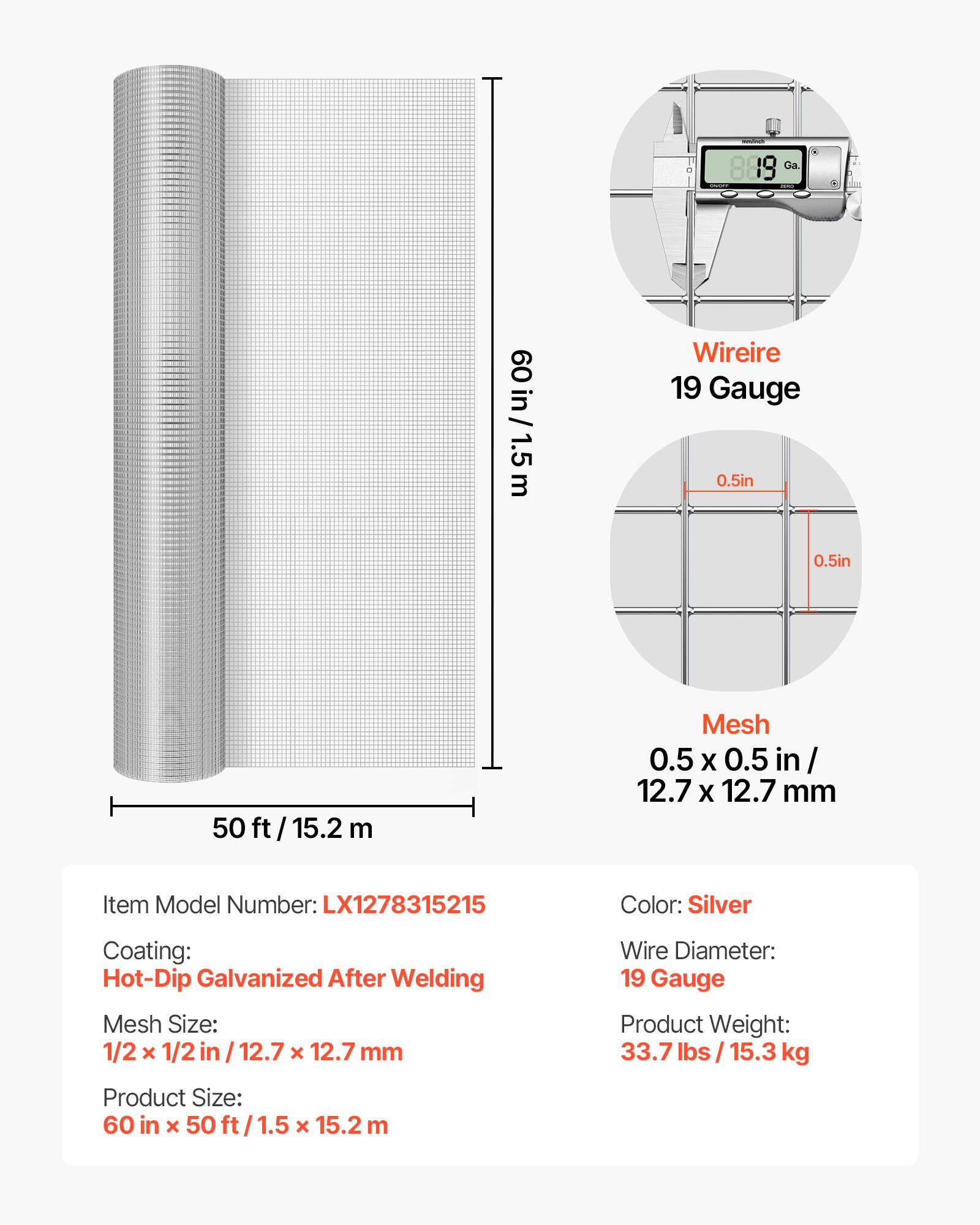 889 Ga.  
60 in / 1.5 m  
Wire: 19 Gauge 0.5 in  
Mesh: 0.5 X 0.5 in / 12.7 X 12.7 mm  
Item Model Number: LX1278315215  
Color: Silver  
Coating: Hot-Dip Galvanized After Welding  
Mesh Size: 1/2 x 1/2 in / 12.7 X 12.7 mm  
Wire Diameter: 19 Gauge  
Product Weight: 33.7 lbs / 15.3 kg  
Product Size: 60 in x 50 ft / 1.5 X 15.2 m