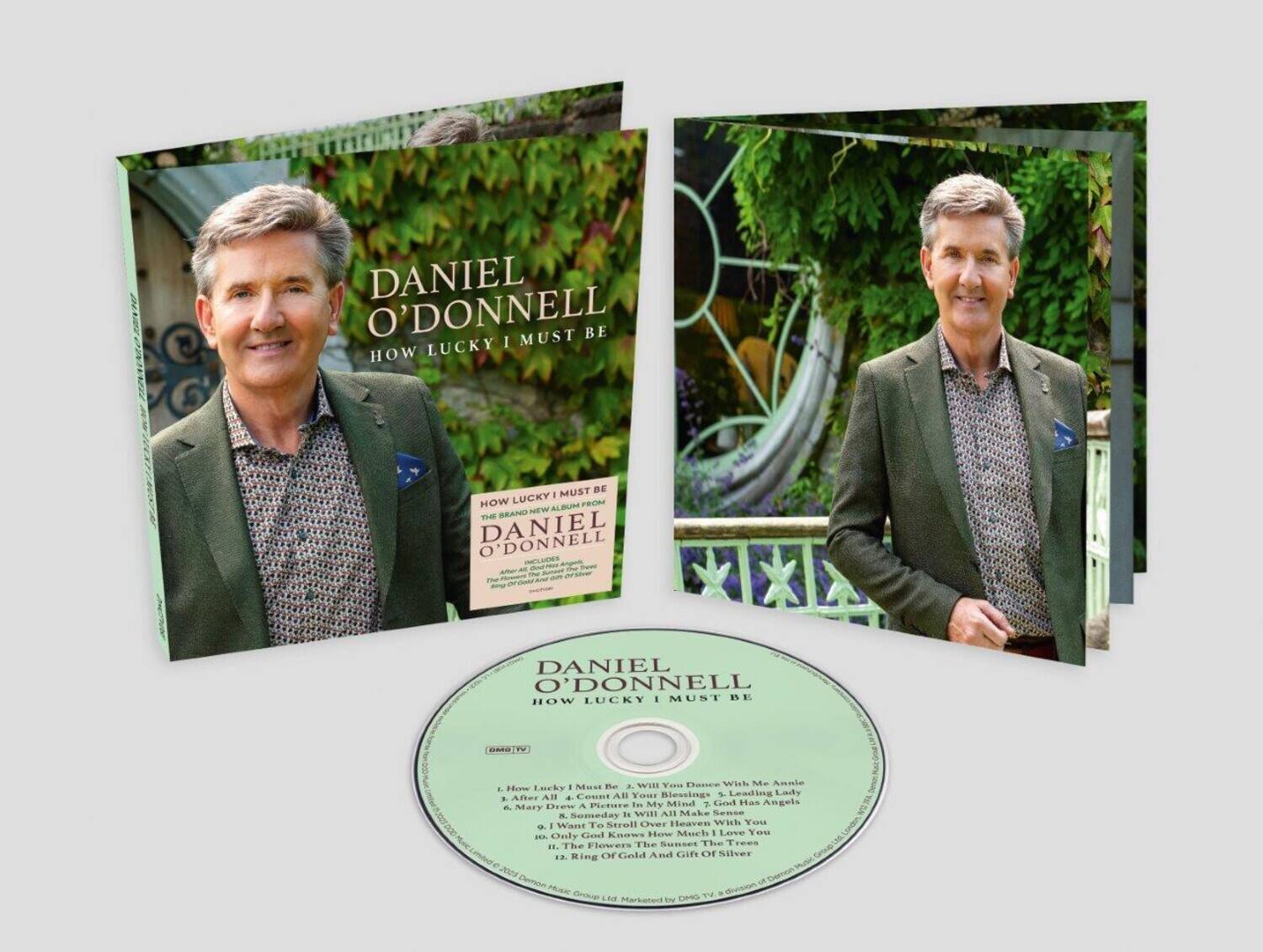 DANIEL O'DONNELL  
HOW LUCKY I MUST BE  

HOW LUCKY I MUST BE  
THE BRAND NEW ALBUM FROM  
DANIEL O'DONNELL  
INCLUDES  
1. How Lucky I Must Be  
2. Will You Dance With Me Annie  
3. After All 4. Count All Your Blessings  
5. Leading Lady  
6. Mary Drew A Picture  
7. It Will All Make Sense  
8. I Want To Stroll Over Heaven With You  
9. Only God Knows  
10. The Sunset The Trees  
11. Ring Of Gold And Gift Of Silver  

DANIEL O'DONNELL  
HOW LUCKY I MUST BE  

DANIEL O'DONNELL  
HOW LUCKY I MUST BE  

DANIEL O'DONNELL  
HOW LUCKY I MUST BE  

DANIEL O'DONNELL  
HOW LUCKY I MUST BE  

DANIEL O'DONNELL  
HOW LUCKY I MUST BE  

DANIEL O'DONNELL  
HOW LUCKY I MUST BE  

DANIEL O'DONNELL  
HOW LUCKY I MUST BE  

DANIEL O'D