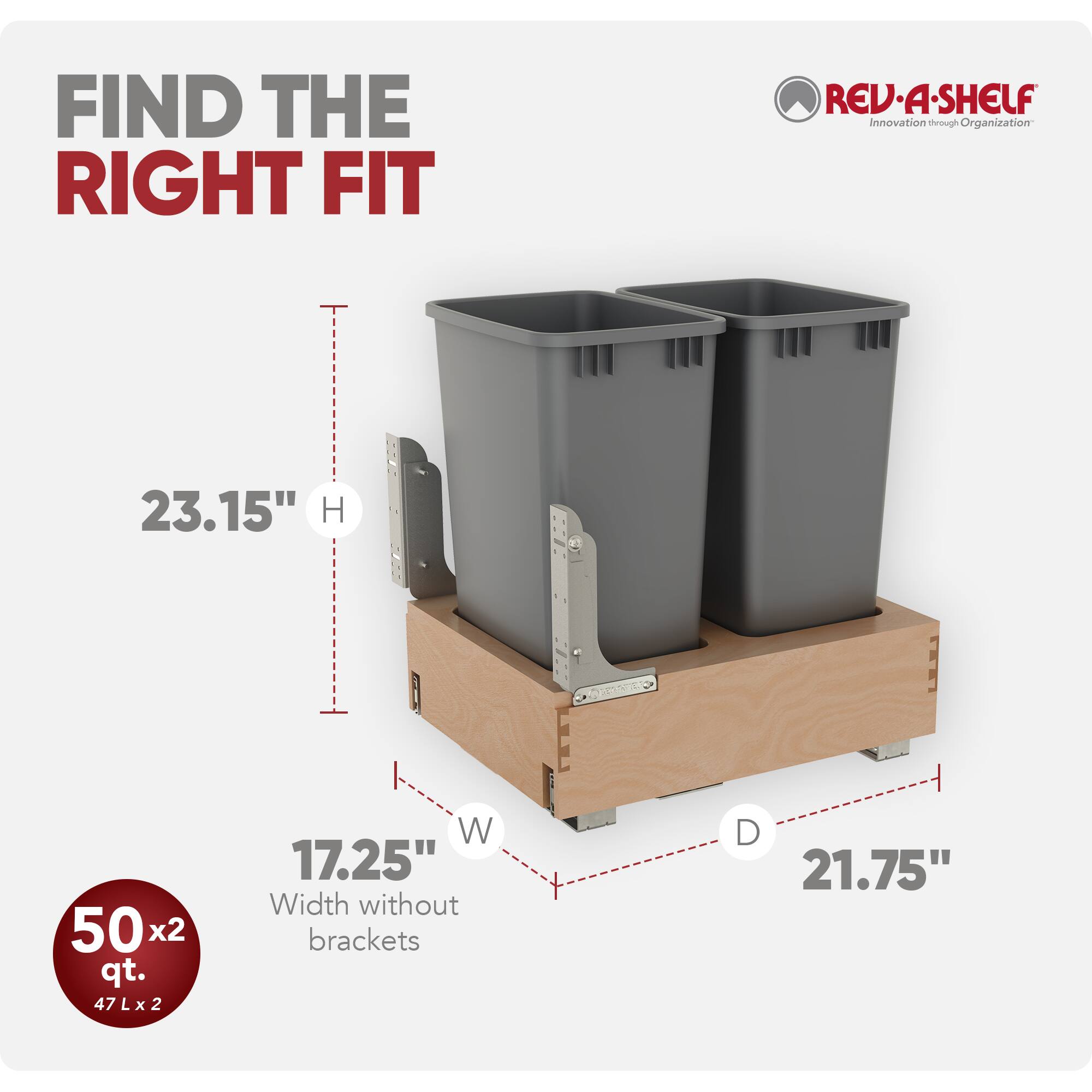 FIND THE RIGHT FIT  
REV-A-SHELF  
Innovation through Organization  

23.15" H  
17.25" W (Width without brackets)  
21.75" D  

50 x2 qt.  
47 L x 2