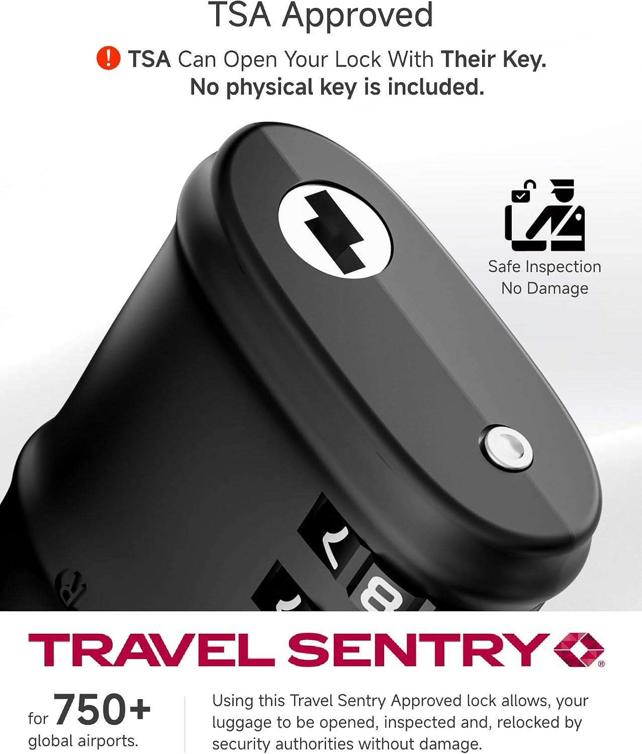 TSA Approved  
TSA Can Open Your Lock With Their Key. No physical key is included.  
Safe Inspection No Damage  

TRAVEL SENTRY  
for 750+ global airports.  
Using this Travel Sentry Approved lock allows your luggage to be opened, inspected and relocked by security authorities without damage.