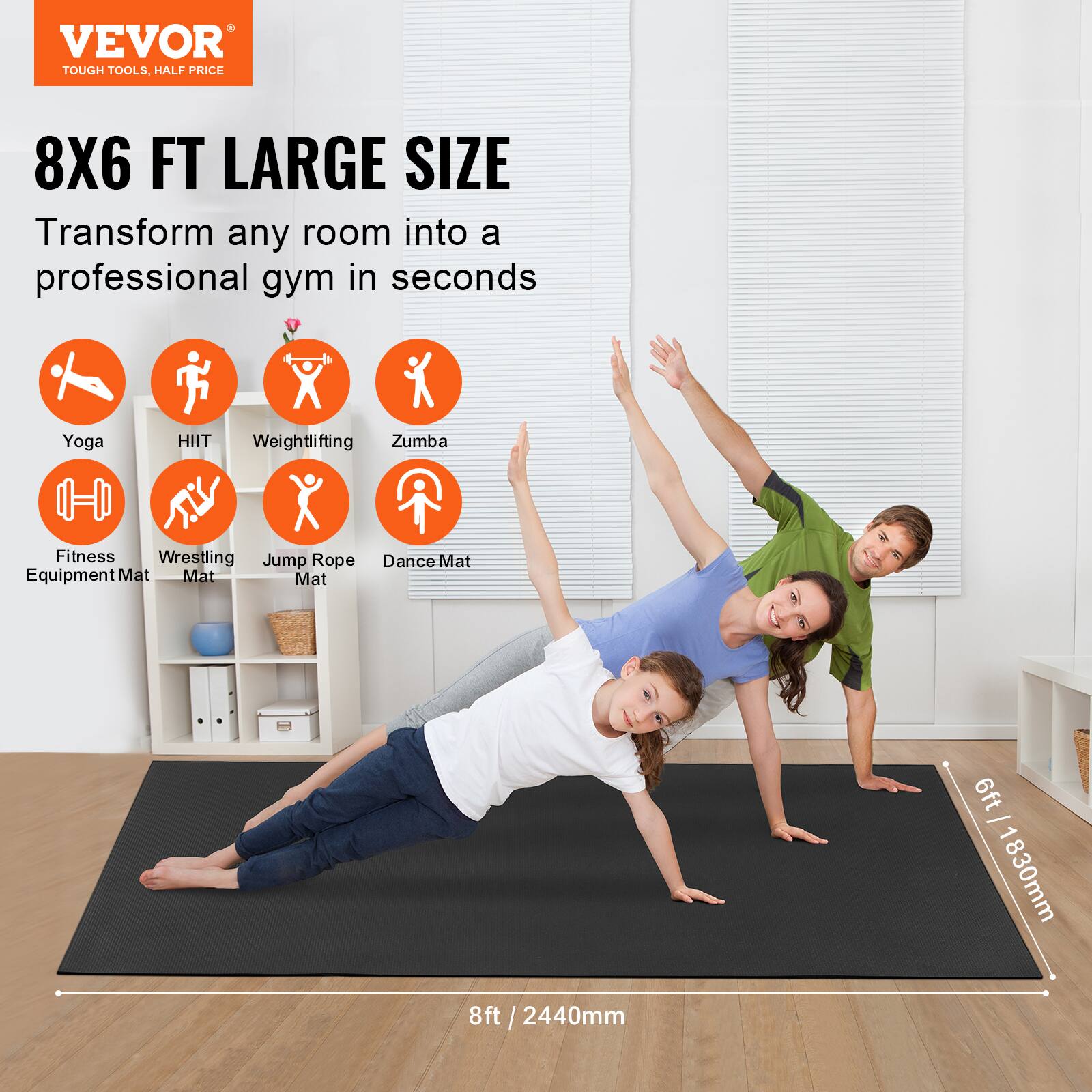 VEVOR  
TOUGH TOOLS, HALF PRICE  

8X6 FT LARGE SIZE  
Transform any room into a professional gym in seconds  

Yoga  
HIIT  
Weightlifting  
Zumba  
Fitness Equipment Mat  
Wrestling Mat  
Jump Rope Mat  
Dance Mat  

6ft / 1830mm  
8ft / 2440mm