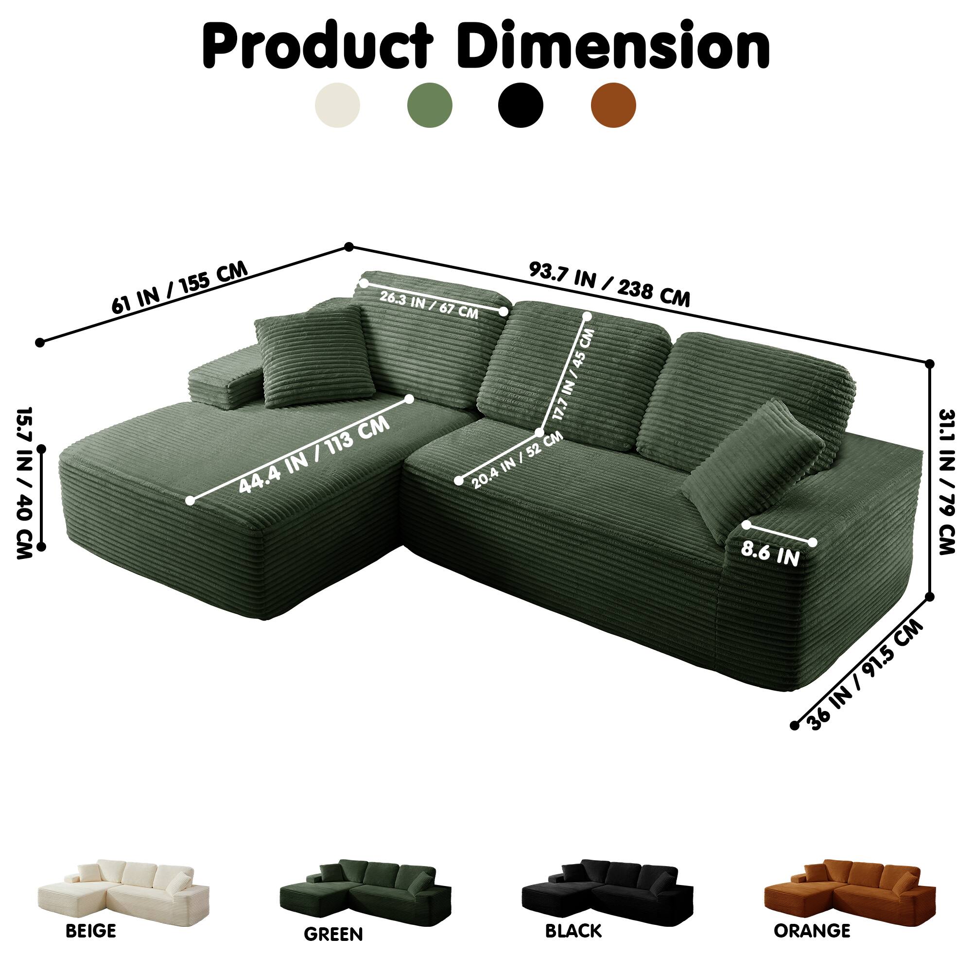 Product Dimension

15.7 IN / 40 CM  
155 CM  
93.7 IN / 238 CM  
26.3 IN / 67 CM  
238 CM  
61 IN  
67 CM  
45 IN  
17.7 IN / 113 CM  
52 CM  
44.4 IN / 113 CM  
20.4 IN / 52 CM  
8.6 IN  
91.5 IN / 36 IN  
31.1 IN / 79 CM  

BEIGE  
GREEN  
BLACK  
ORANGE