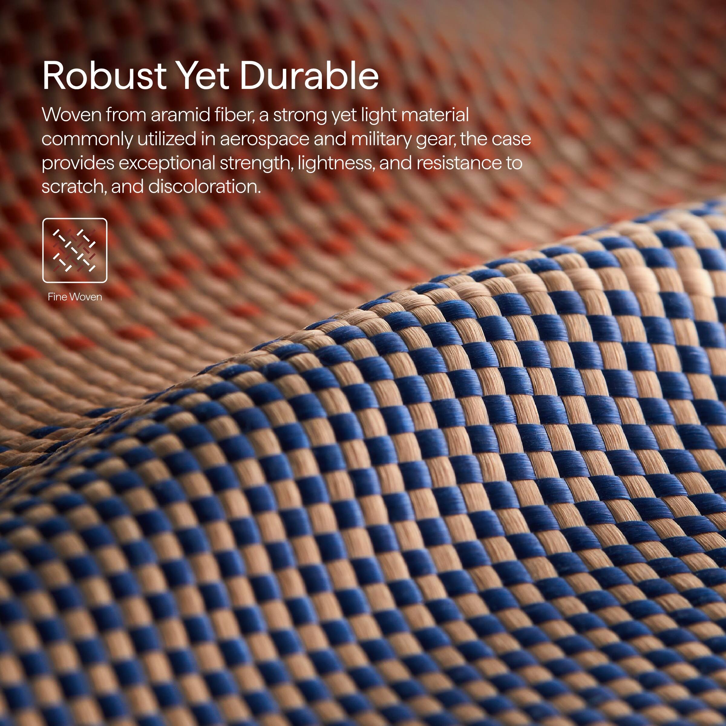 Robust Yet Durable

Woven from aramid fiber, a strong yet light material commonly utilized in aerospace and military gear, the case provides exceptional strength, lightness, and resistance to scratch, and discoloration.

Fine Woven