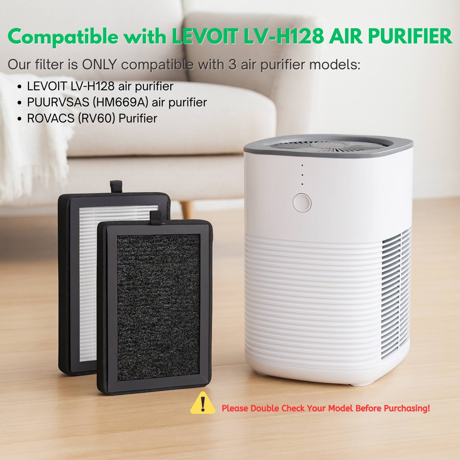 Compatible with LEVOIT LV-H128 AIR PURIFIER  
Our filter is ONLY compatible with 3 air purifier models:  
- LEVOIT LV-H128 air purifier  
- PUURVSAS (HM669A) air purifier  
- ROVACS (RV60) Purifier  

Please Double Check Your Model Before Purchasing!