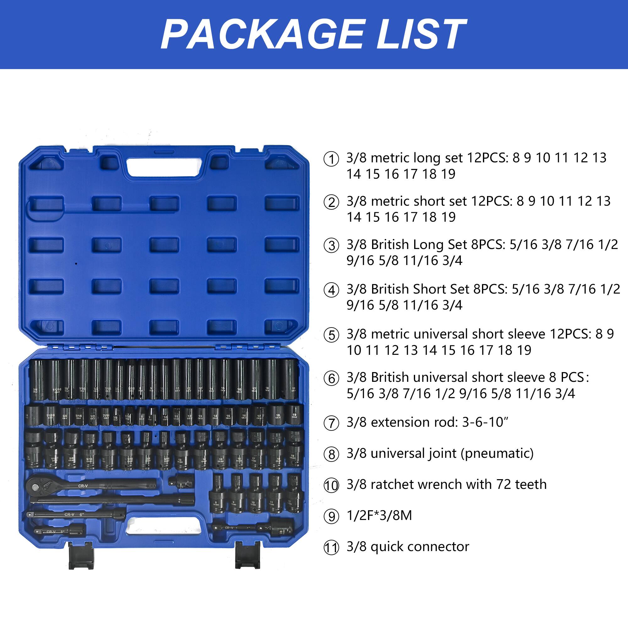 PACKAGE LIST

1. 3/8 metric long set 12PCS: 8 9 10 11 12 13 14 15 16 17 18 19  
2. 3/8 metric short set 12PCS: 8 9 10 11 12 13 14 15 16 17 18 19  
3. 3/8 British Long Set 8PCS: 5/16 3/8 7/16 1/2 9/16 5/8 11/16 3/4  
4. 3/8 British Short Set 8PCS: 5/16 3/8 7/16 1/2 9/16 5/8 11/16 3/4  
5. 3/8 metric universal short sleeve 12PCS: 8 9 10 11 12 13 14 15 16 17 18 19  
6. 