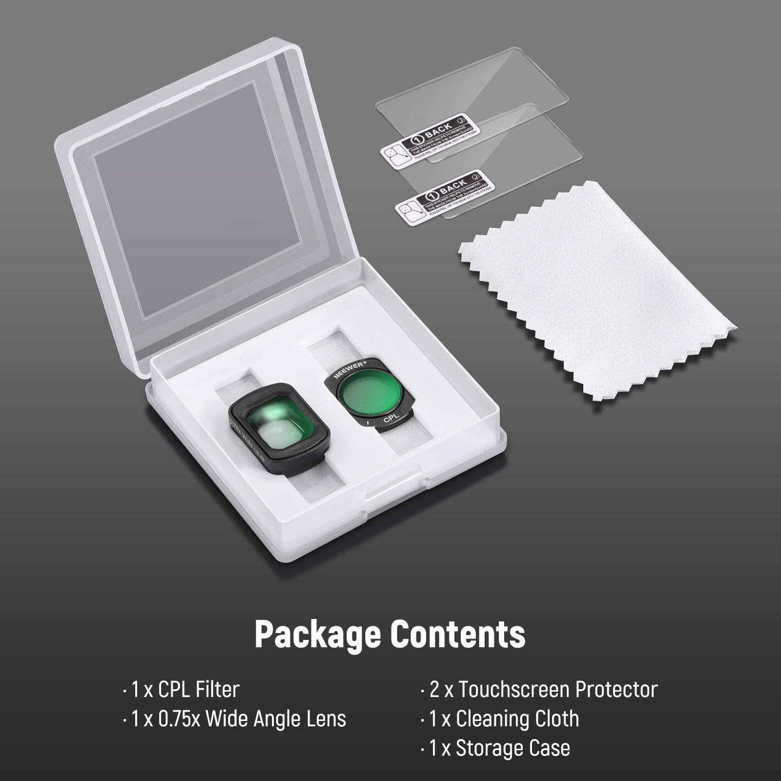 BACK 3 Q BACK O WEEWER CPL Package Contents  
1 X CPL Filter  
2 X Touchscreen Protector  
1 X 0.75x Wide Angle Lens  
1 X Cleaning Cloth  
1 X Storage Case