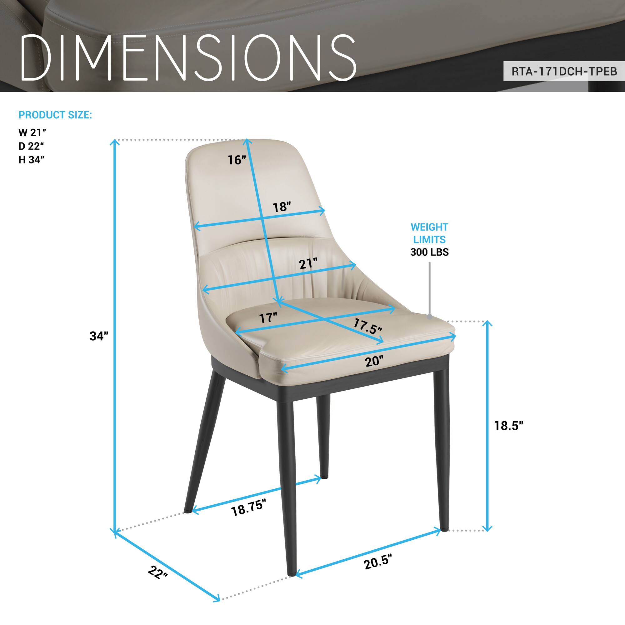 DIMENSIONS  
RTA-171DCH-TPEB  

PRODUCT SIZE:  
W 21"  
D 22"  
H 34"  

WEIGHT LIMITS:  
300 LBS  

16"  
18"  
21"  
17"  
17.5"  
20"  
18.5"  
18.75"  
22"  
20.5"