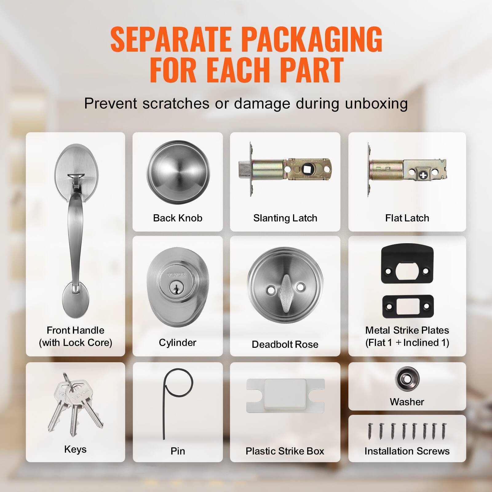 SEPARATE PACKAGING FOR EACH PART

Prevent scratches or damage during unboxing

Back Knob
Slanting Latch
Flat Latch
Front Handle (with Lock Core)
Cylinder
Deadbolt Rose
Metal Strike Plates (Flat 1 + Inclined 1)
Washer
Keys
Pin
Plastic Strike Box
Installation Screws