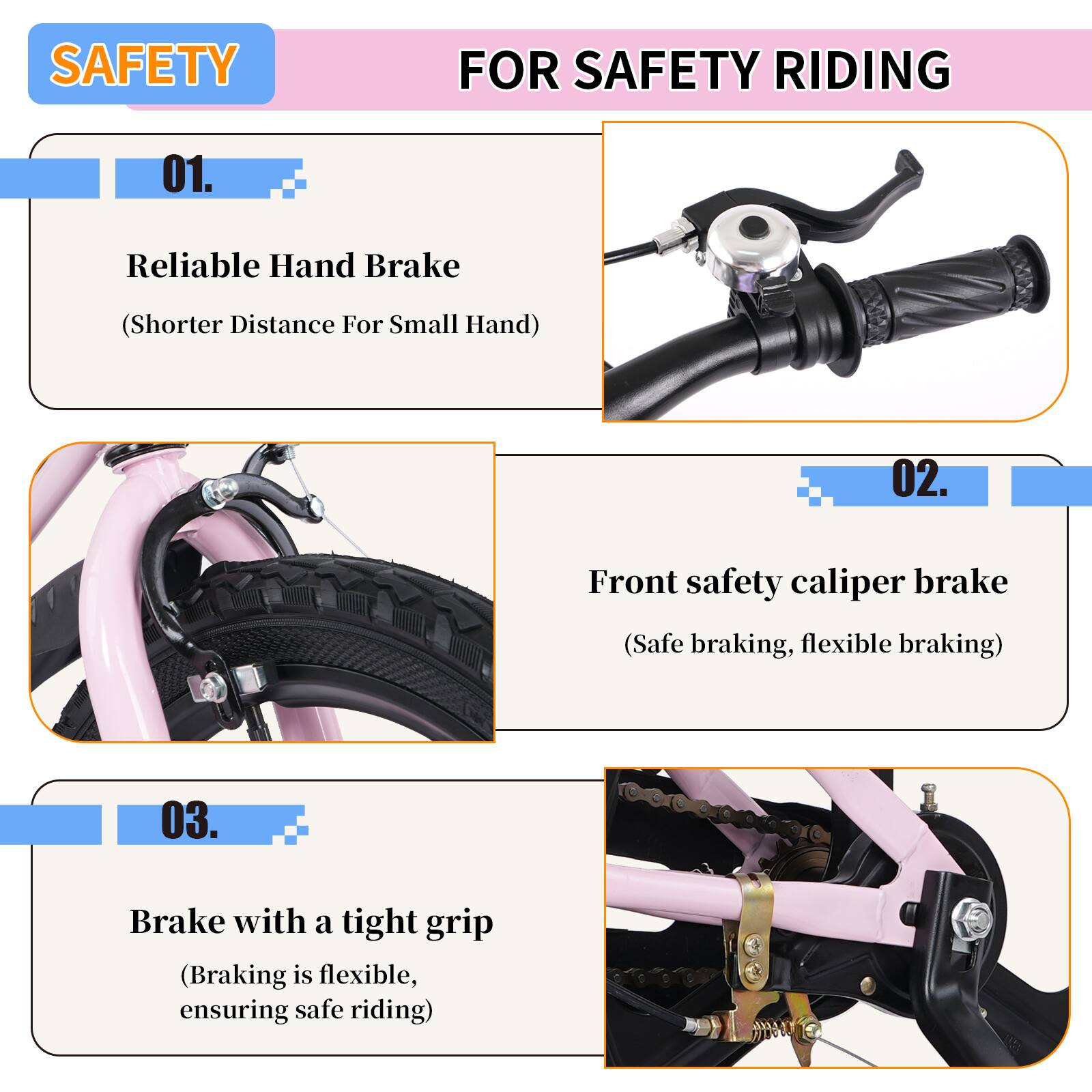 SAFETY FOR SAFETY RIDING

01. Reliable Hand Brake  
(Shorter Distance For Small Hand)

02. Front safety caliper brake  
(Safe braking, flexible braking)

03. Brake with a tight grip  
(Braking is flexible, ensuring safe riding)