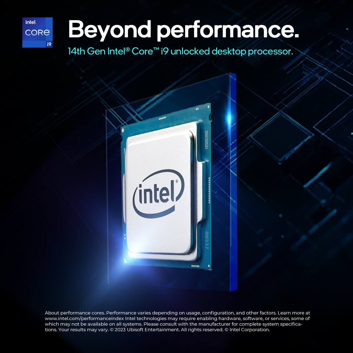 intel CORE  
Beyond performance.  
14th Gen Intel® Core™ i9™ unlocked desktop processor.  

About performance cores. Performance varies depending on usage, configuration, and other factors. Learn more at www.intel.com/performanceindex  
Intel technologies may require enabling hardware, software, or services, some of which may not be available on all systems. Please consult with the manufacturer for complete system specifications. Your results may vary.  

© 2023 Ubisoft Entertainment All rights reserved.  
© Intel Corporation.