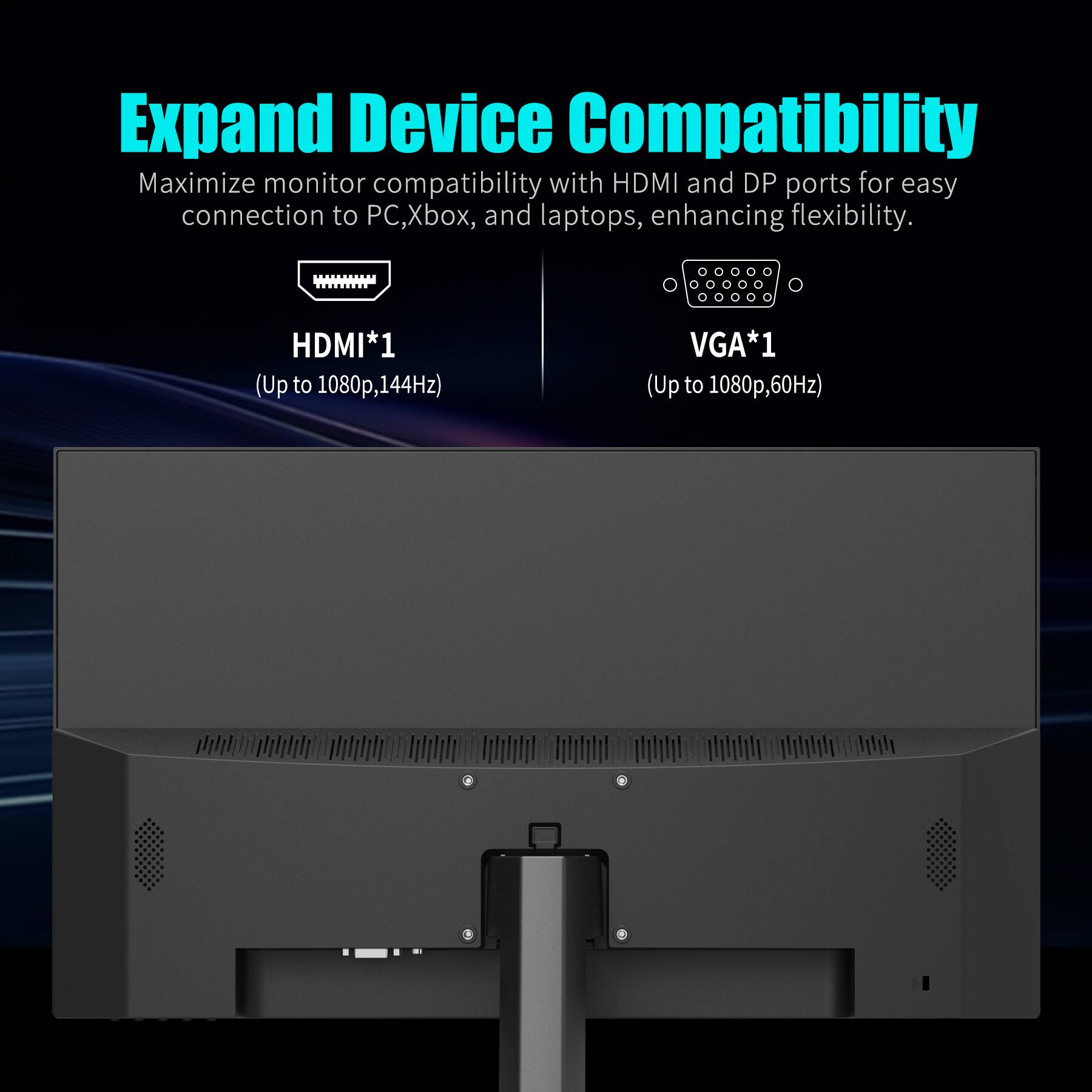 Expand Device Compatibility

Maximize monitor compatibility with HDMI and DP ports for easy connection to PC, Xbox, and laptops, enhancing flexibility.

HDMI*1 (Up to 1080p, 144Hz)

VGA*1 (Up to 1080p, 60Hz)