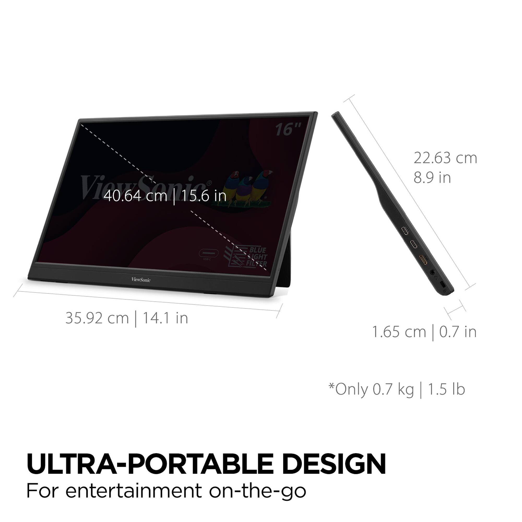 16"  
40.64 cm | 15.6 in  
35.92 cm | 14.1 in  
22.63 cm | 8.9 in  
1.65 cm | 0.7 in  
*Only 0.7 kg | 1.5 lb  

ULTRA-PORTABLE DESIGN  
For entertainment on-the-go