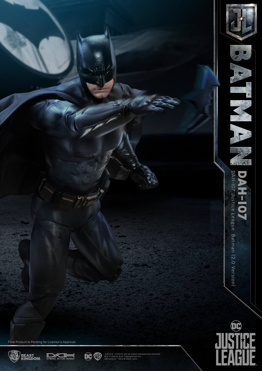 J BATMAN DAH-107  
Justice DAH-107 League Batman (2.0 Version)  
Final Product is Pending for Licensor's Approval  
BEAST KINGDOM  

OVNMIC  
ICTION  
HEHCES  
JUSTICE LEAGUE and all related elements  
DC WB D& - Warner Bros. Entertainment Inc.  
SHIELD TM  
DC JUSTICE LEAGUE  

Final Product is Pending for Licensor's Approval.  

BEAST KINGDOM  
DYNAMIC ACTION HEROES  
DC  
WB  
JUSTICE LEAGUE and all related characters and elements © & ™ Warner Bros. Entertainment Inc. (s23)  
WB SHIELD. TM & © WBEI.