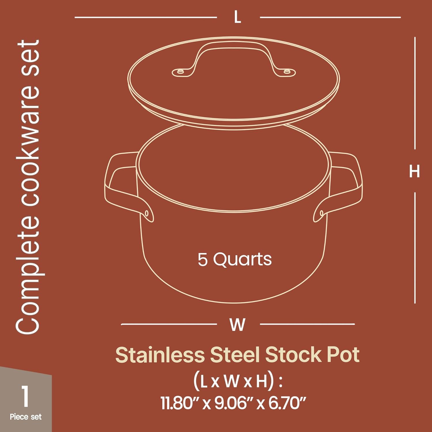 Complete cookware set

1 Piece set

5 Quarts

Stainless Steel Stock Pot

(L x W x H): 11.80" x 9.06" x 6.70"