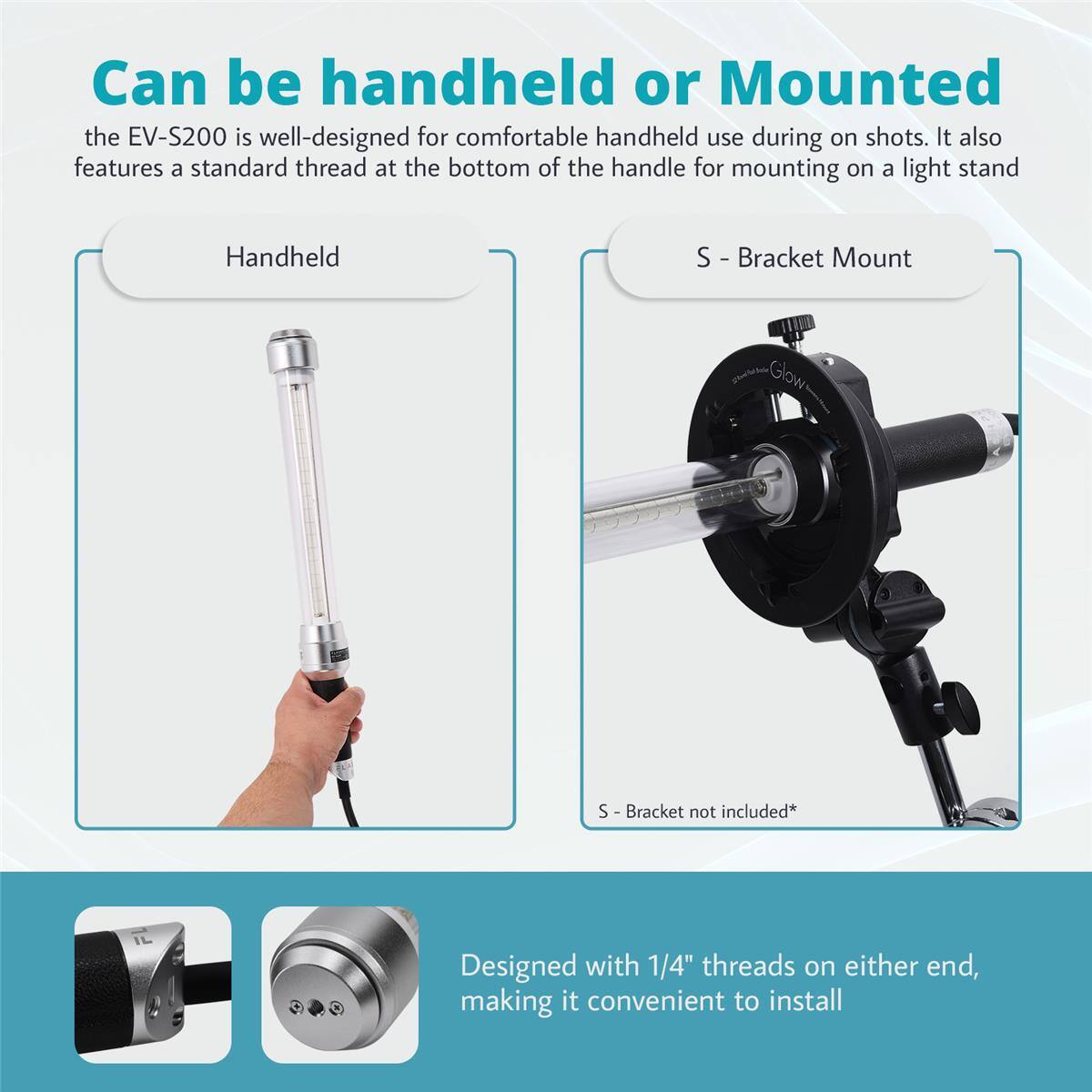Can be handheld or Mounted

the EV-S200 is well-designed for comfortable handheld use during on shots. It also features a standard thread at the bottom of the handle for mounting on a light stand

Handheld

S - Bracket Mount

S - Bracket not included*

Designed with 1/4" threads on either end, making it convenient to install