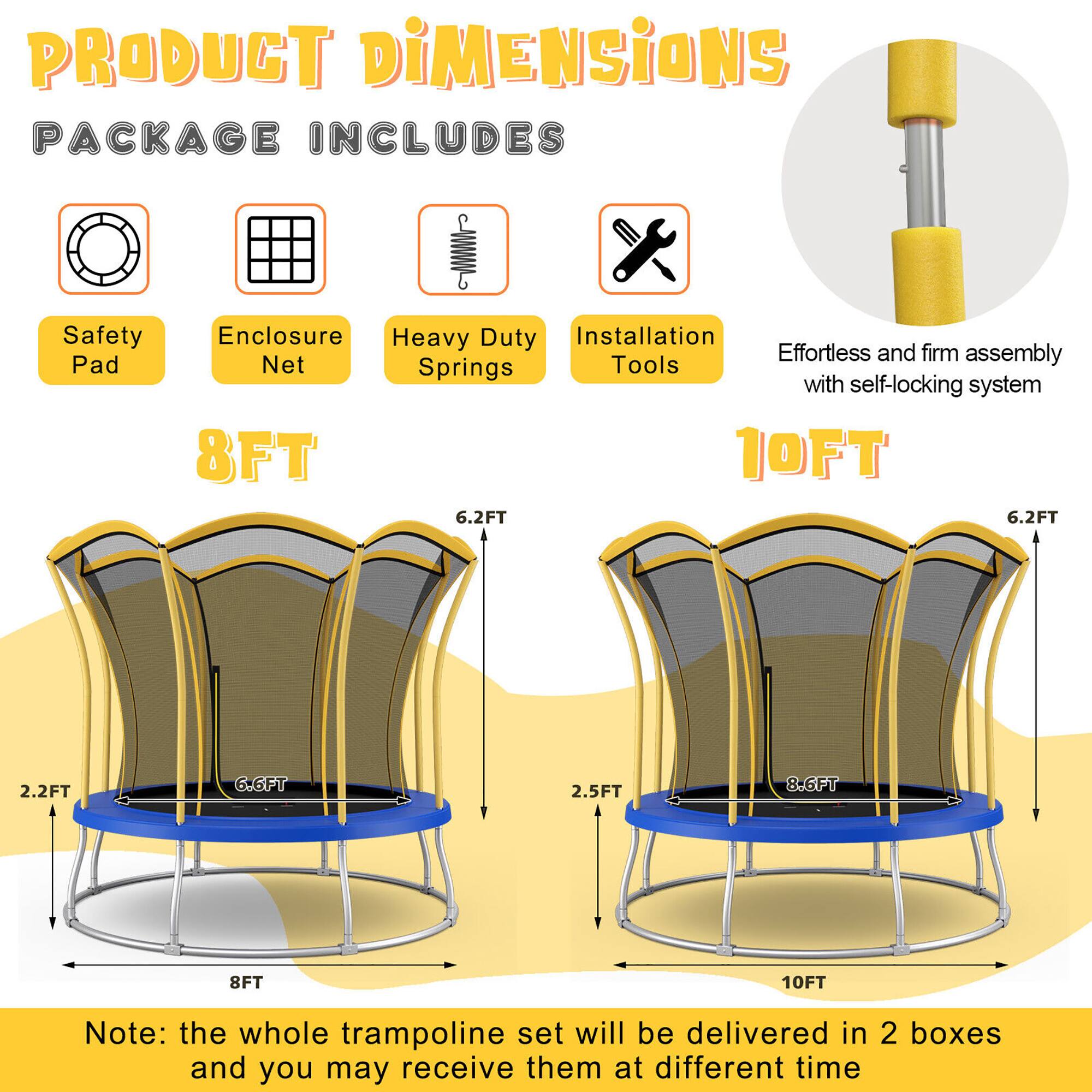 **PRODUCT DIMENSIONS**

**PACKAGE INCLUDES**

- Safety Pad
- Enclosure Net
- Heavy Duty Springs
- Installation Tools

Effortless and firm assembly with self-locking system

**8FT**

- 8FT
- 6.2FT
- 2.2FT
- 6.6FT

**10FT**

- 10FT
- 6.2FT
- 2.5FT
- 8.6FT

Note: the whole trampoline set will be delivered in 2 boxes and you may receive them at different time