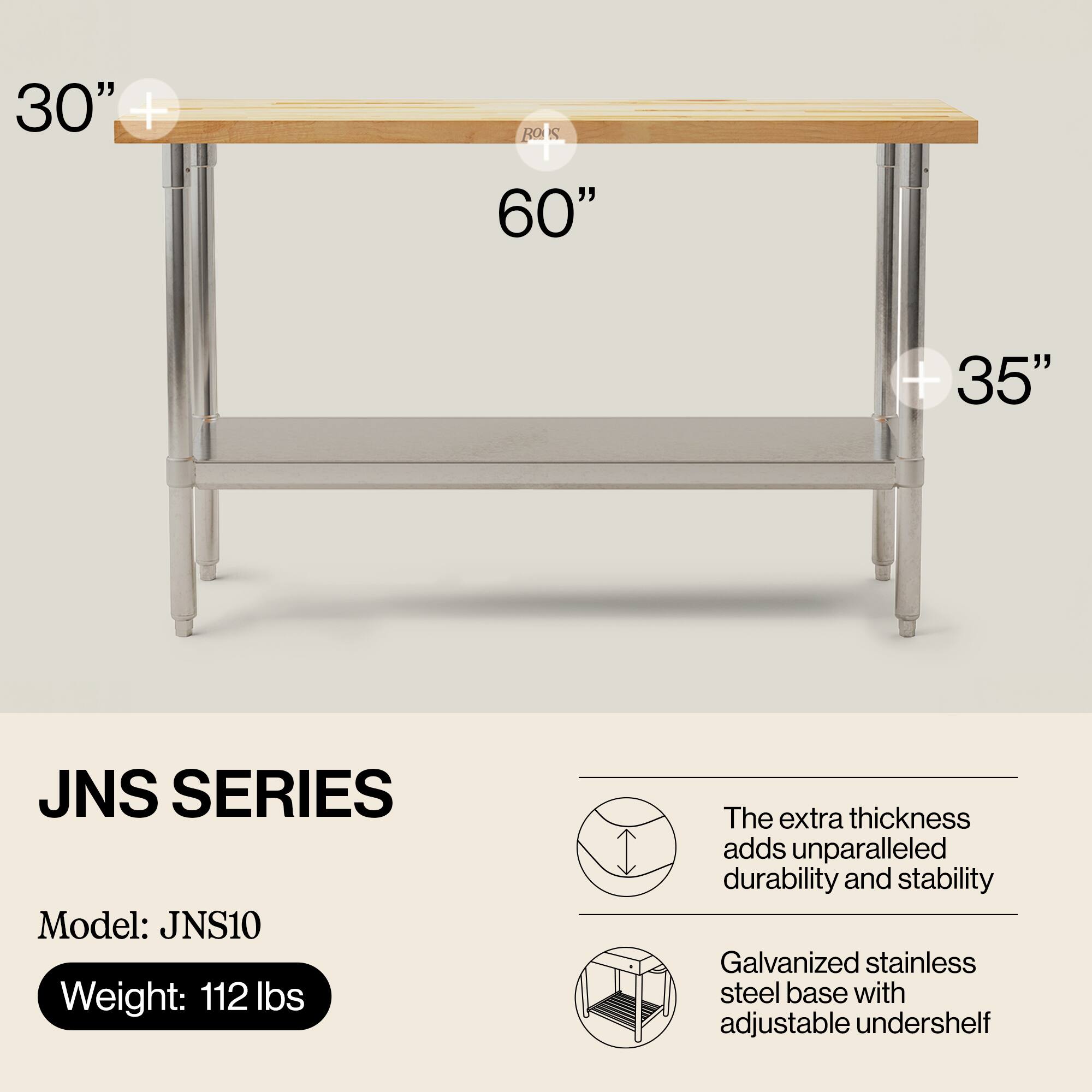 30" + 1 RO S 60" + 35" JNS SERIES  
Model: JNS10  
Weight: 112 lbs  

The extra thickness adds unparalleled durability and stability  
Galvanized stainless steel base with adjustable undershelf