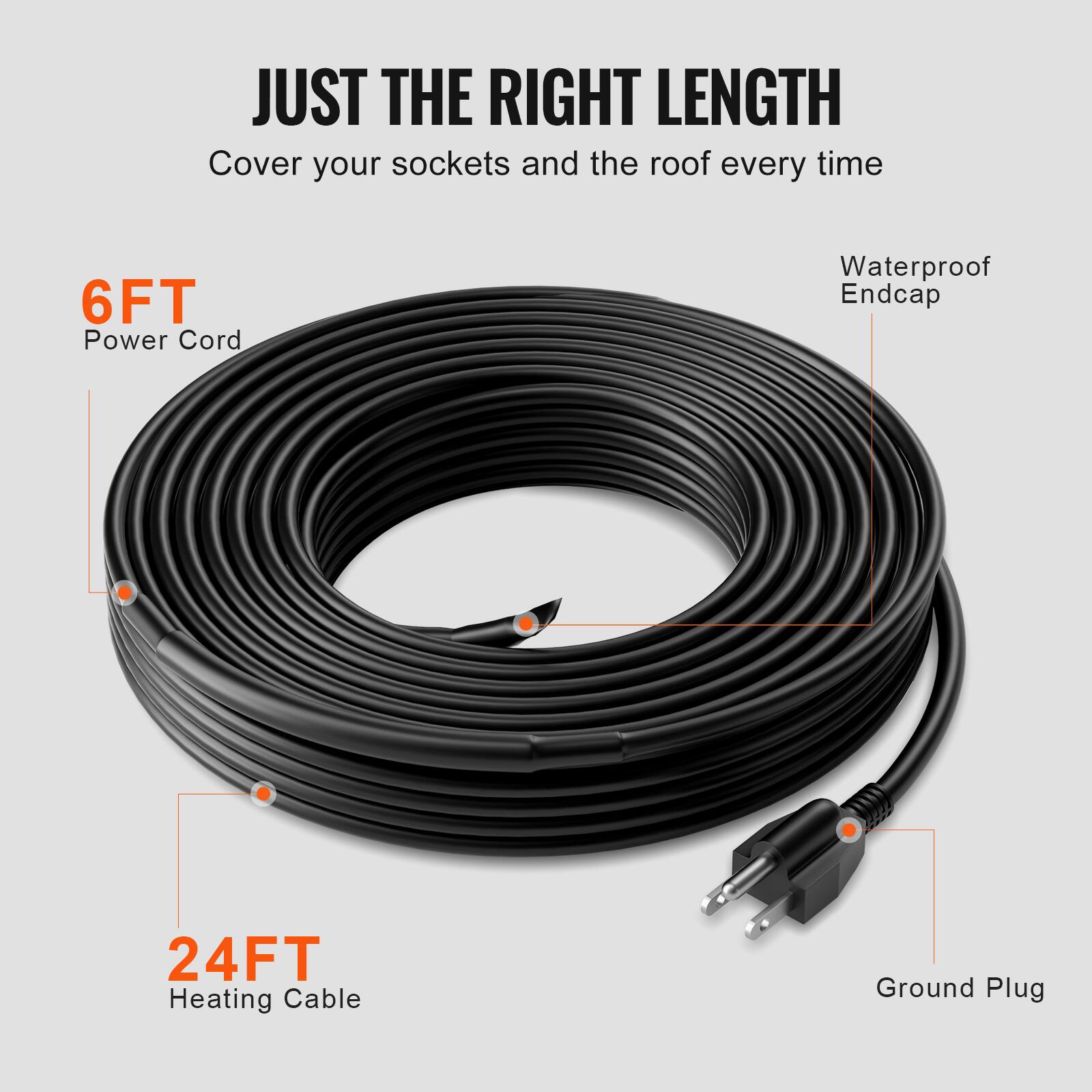JUST THE RIGHT LENGTH  
Cover your sockets and the roof every time  

6FT Power Cord  
Waterproof Endcap  

24FT Heating Cable  
Ground Plug