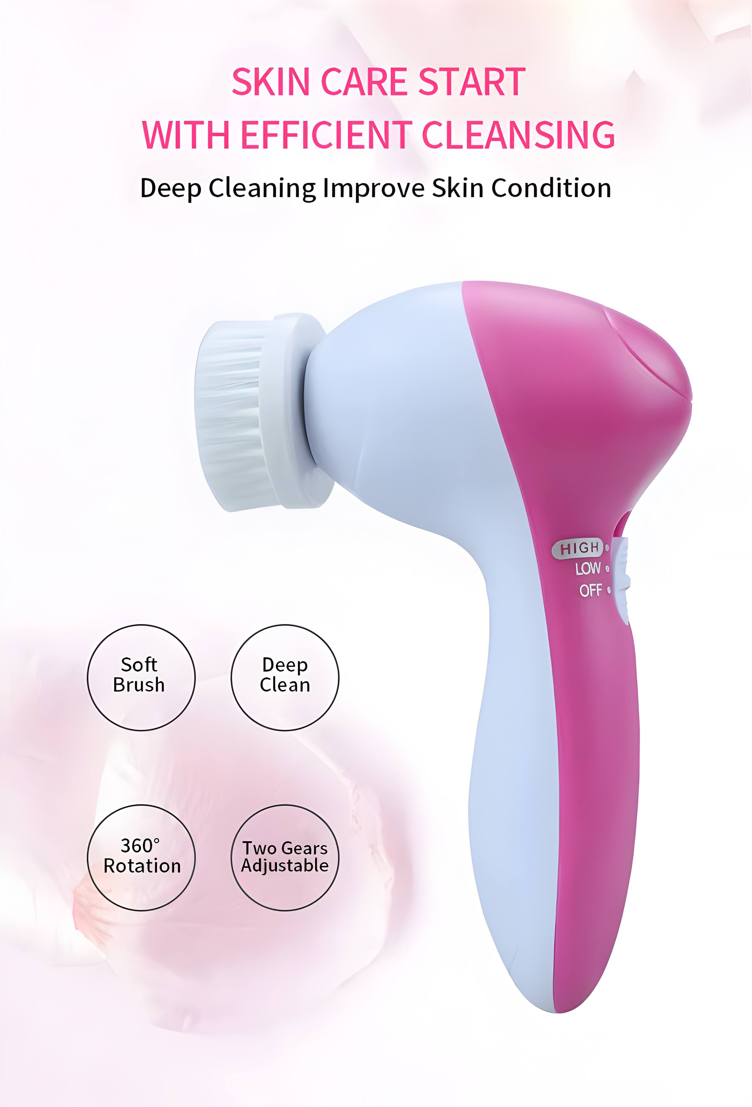 SKIN CARE START WITH EFFICIENT CLEANSING  
Deep Cleaning Improve Skin Condition  

- Soft Brush  
- Deep Clean  
- 360° Rotation  
- Two Gears Adjustable  

HIGH | LOW | OFF