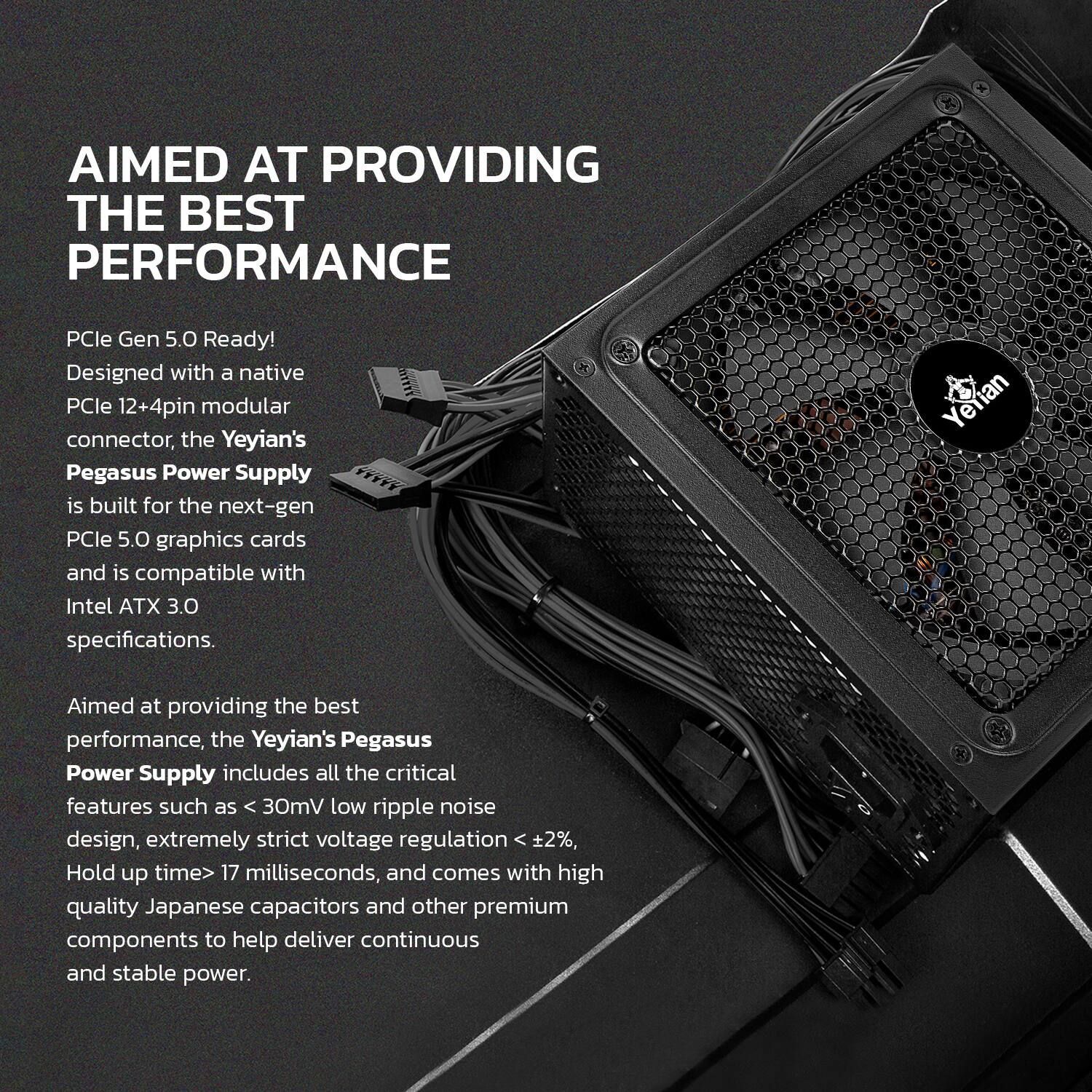 **Aimed at Providing the Best Performance**

**PCIe Gen 5.0 Ready!**  
Designed with a native PCIe 12+4pin modular connector, the Yeyian's Pegasus Power Supply is built for the next-gen PCIe 5.0 graphics cards and is compatible with Intel ATX 3.0 specifications.

Aimed at providing the best performance, the Yeyian's Pegasus Power Supply includes all the critical features such as <30mV low ripple noise design, extremely strict voltage regulation <2%, Hold up time> 17 milliseconds, and comes with high-quality Japanese capacitors and other premium components to help deliver continuous and stable power.