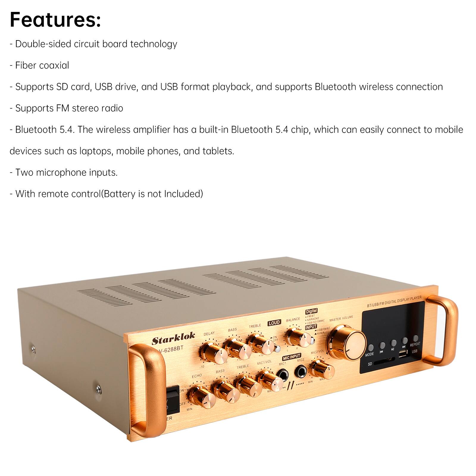 Features:  
- Double-sided circuit board technology  
- Fiber coaxial  
- Supports SD card, USB drive, and USB format playback, and supports Bluetooth wireless connection  
- Supports FM stereo radio  
- Bluetooth 5.4. The wireless amplifier has a built-in Bluetooth 5.4 chip, which can easily connect to mobile devices such as laptops, mobile phones, and tablets.  
- Two microphone inputs.  
- With remote control (Battery is not Included)  

Diglal TB MUME BRLANCE naturer MSTER LOUD TREBLE IPIT RASE RISIMA DELAT Starklok V-6288BT 2 MCIUT MIC t2 MLVIN SC 1 TREELE I mass ECHO - I/ DIDPLRY PLECER DIGITAL SALIA - - MODE FK