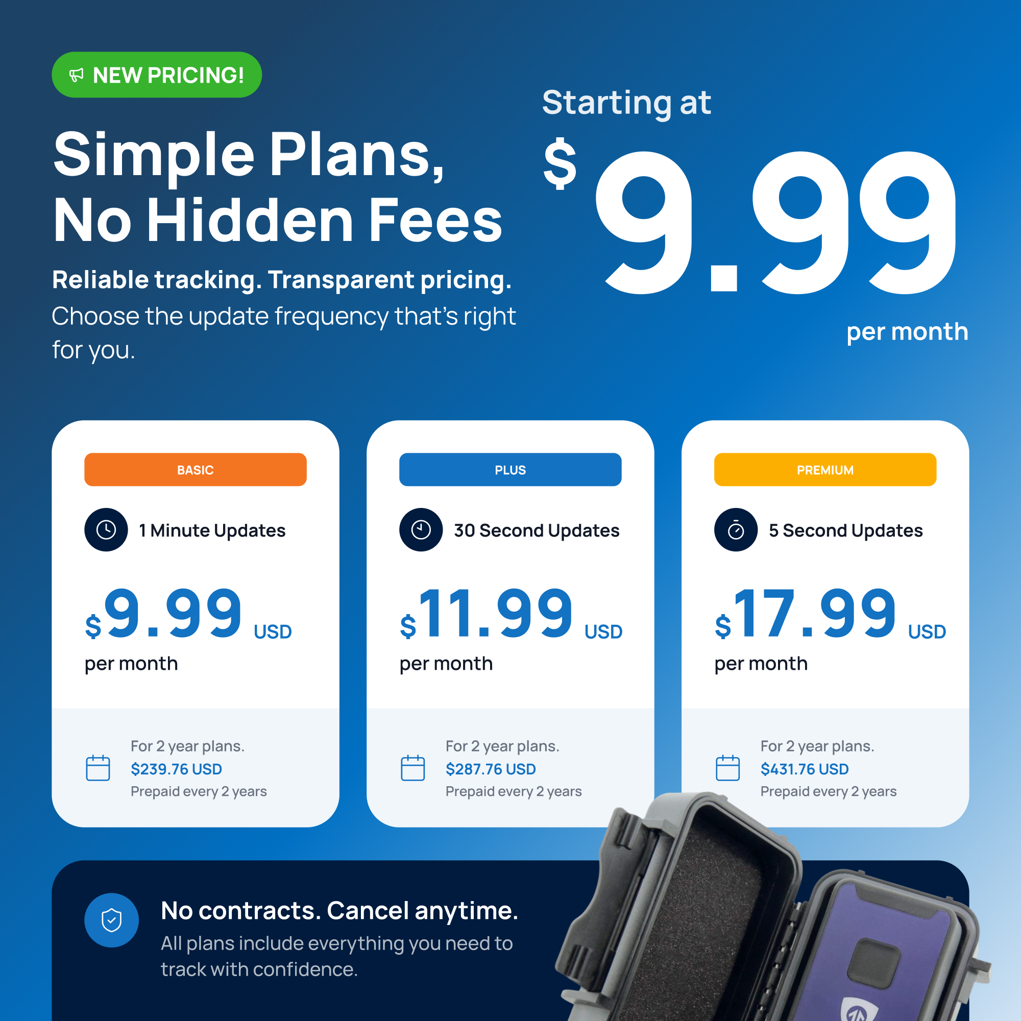 NEW PRICING!  
Simple Plans, No Hidden Fees  
Starting at $9.99 per month  

Reliable tracking. Transparent pricing.  
Choose the update frequency that's right for you.  

BASIC  
1 Minute Updates  
$9.99 USD per month  
For 2 year plans. $239.76 USD Prepaid every 2 years  

PLUS  
30 Second Updates  
$11.99 USD per month  
For 2 year plans. $287.76 USD Prepaid every 2 years  

PREMIUM  
5 Second Updates  
$17.99 USD per month  
For 2 year plans. $431.76 USD Prepaid every 2 years  

No contracts. Cancel anytime.  
All plans include everything you need to track with confidence.