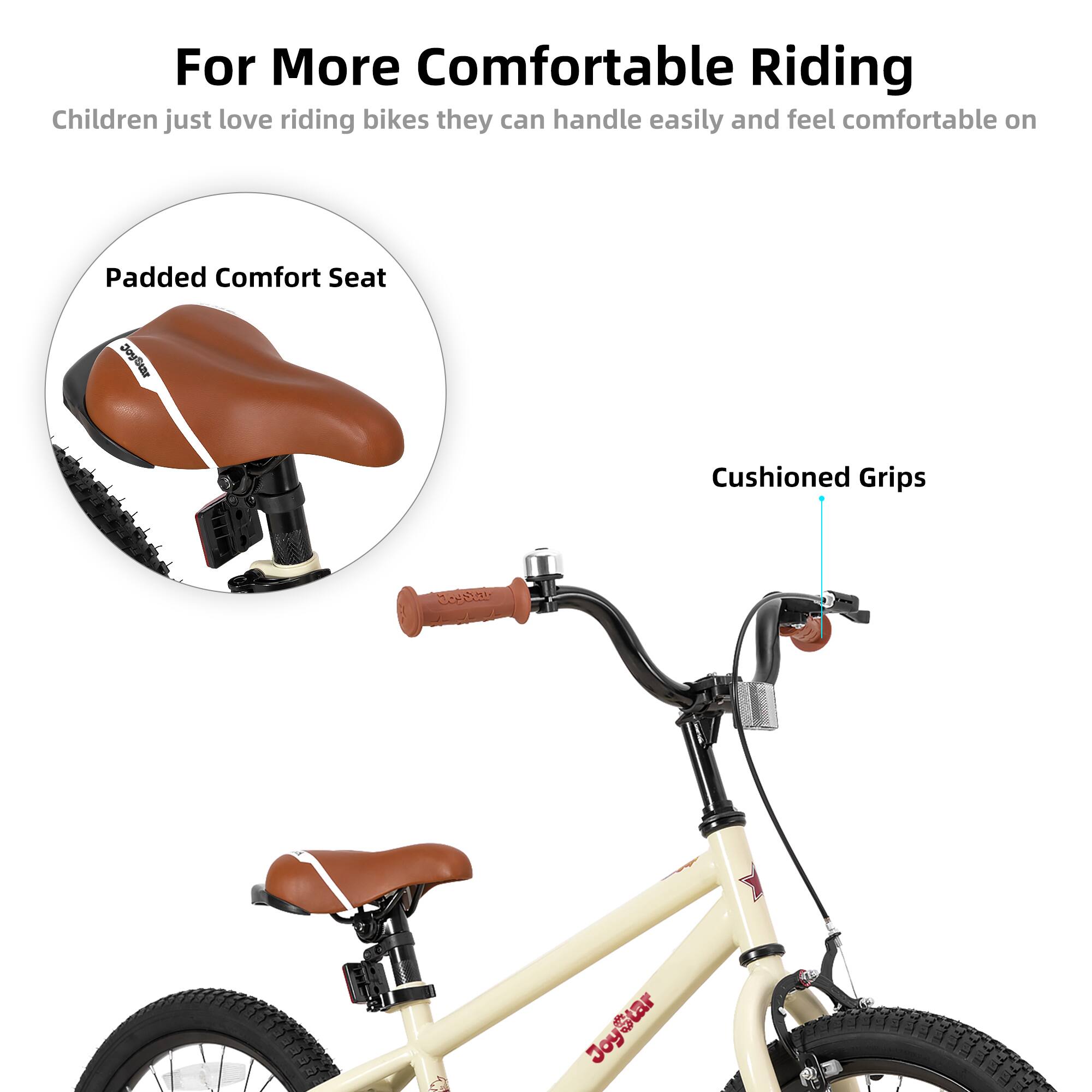 For More Comfortable Riding  
Children just love riding bikes they can handle easily and feel comfortable on  

Padded Comfort Seat  
Cushioned Grips
