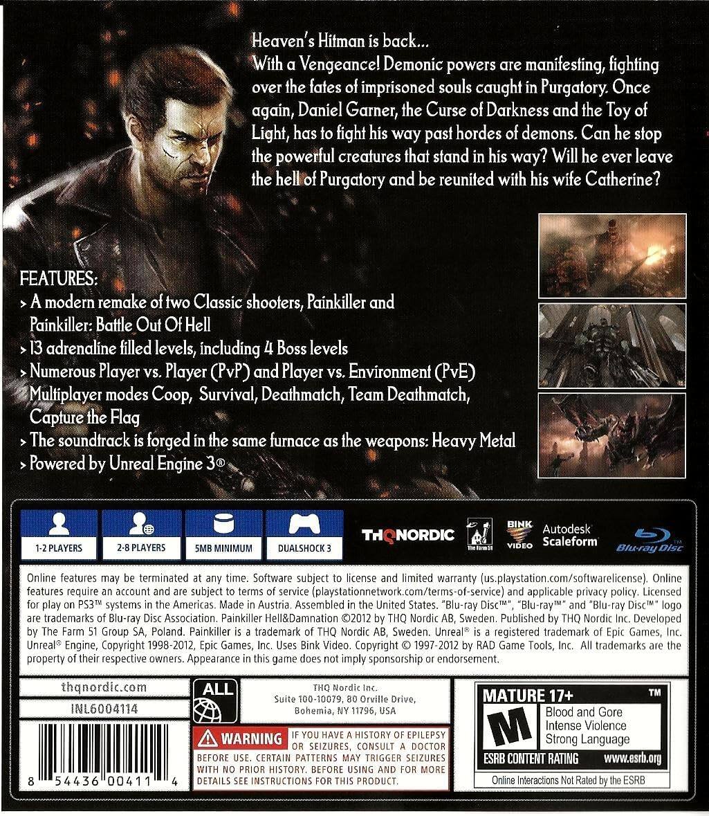 Heaven's Hitman is back... With Vengeancel Demonic powers manifesting, fighting over the fates of imprisoned souls caught in Purgatory. Once again, Daniel Garner, the Curse of Darkness and the Toy of Light, has to fight his way past hordes of demons. Can he stop the powerful creatures that stand in his way? Will he ever leave the hell of Purgatory and be reunited with his wife Catherine?

FEATURES:
- A modern remake of two Classic shooters, Painkiller and Painkiller: Battle Out Of Hell
- 13 adrenaline filled levels, including 4 Boss levels
- Numerous Player vs. Player (PvP) and Player vs. Environment (PvE) Multiplayer modes Coop, Survival, Deathmatch, Team Deathmatch, Capture the Flag
- The soundtrack is forged in the same furnace as the weapons: Heavy Metal
- Powered by Unreal Engine 3

1-2 PLAYERS
2-8 PLAYERS
5MB MINIMUM
DUALSHOCK 3

Online features may be terminated at any time. Software subject to license and limited warranty (us.playstation.com/softwarelicense). Online features require account subject (playstationnetwork.com/terms-of-service)

THQ NORD