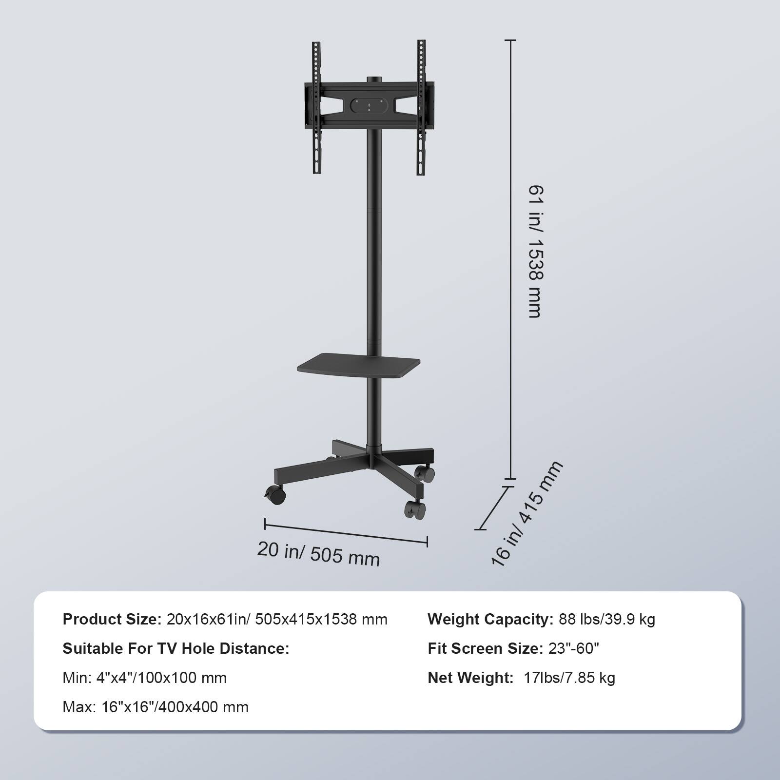 61 in/ 1538 mm  
20 in/ 505 mm  
16 in/ 415 mm  

Product Size: 20x16x61 in/ 505x415x1538 mm  
Weight Capacity: 88 lbs/39.9 kg  
Suitable For TV Hole Distance:  
Fit Screen Size: 23"-60"  
Min: 4"x4"/100x100 mm  
Max: 16"x16"/400x400 mm  
Net Weight: 17 lbs/7.85 kg