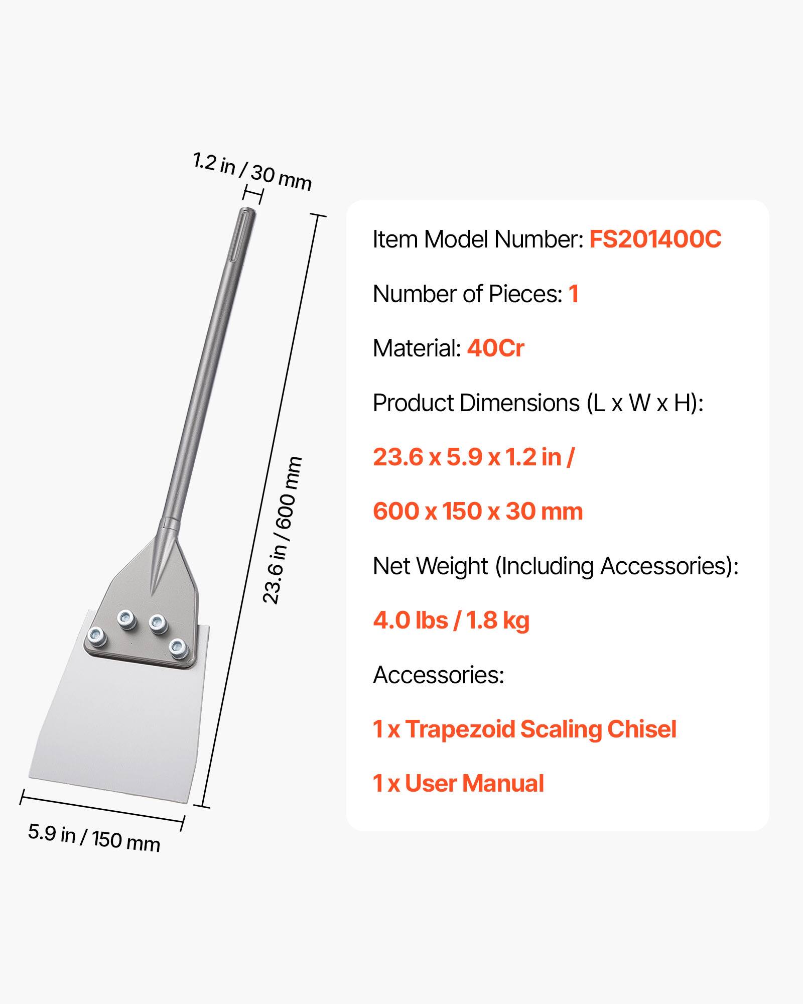 1.2 in / 30 mm

Item Model Number: FS201400C

Number of Pieces: 1

Material: 40Cr

Product Dimensions (L x W x H): 23.6 x 5.9 x 1.2 in / 600 x 150 x 30 mm

Net Weight (Including Accessories): 4.0 lbs / 1.8 kg

Accessories: 1 x Trapezoid Scaling Chisel, 1 x User Manual
